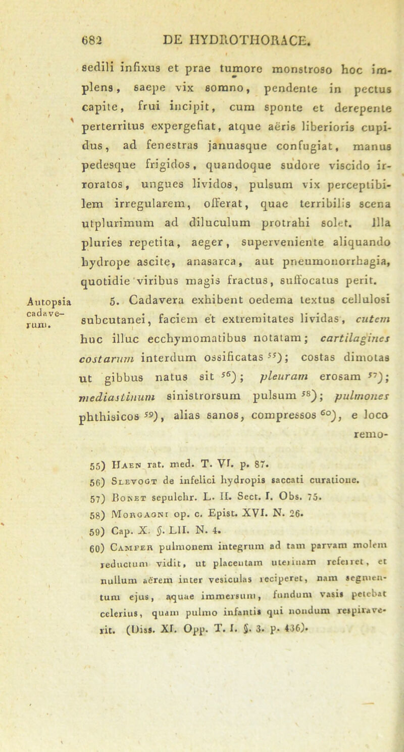 sedili infixus et prae tumore monstroso hoc im- plens, 6aepe vix somno, pendente in pectus capite, frui incipit, cum sponte et derepente perterritus expergefiat, atque aeris liberioris cupi- dus, ad fenestras januasque confugiat, manus pedesque frigidos, quandoque sudore viscido ir- roratos, ungues lividos, pulsum vix perceptibi- lem irregularem, offerat, quae terribilis scena utplurimum ad diluculum protrahi solet. Illa pluries repetita, aeger, superveniente aliquando hydrope ascite, anasarca, aut pneumonorrhagia, quotidie viribus magis fractus, suffocatus perit. 5. Cadavera exhibent oedema textus cellulosi subcutanei, faciem et extremitates lividas, cutem huc illuc ecchymomatibus notatam; cartilagines costarum interdum ossificatas 5J); costas dimotas ut gibbus natus sit s6); pleuram erosam 57); mediastinum sinistrorsum pulsum 58); pulmones phthisicos59), alias sanos, compressos60), e loco remo- 55) IJaen rat. med. T. VI. p. 87. 56) Slevogt de infelici hydropis saccati curatione. 57) Boket sepulchr. L. II. Sect. I. Obs. 75. 58) Morgagni op. c. Epist. XVI. N. 26. 59) Cap. X. §. L1I. N. 4. 60) Camper pulmonem integrum ad tam parvam molem reducium vidit, ut placentam uteiinam refeiret, et nullum aerem inter vesiculas reciperet, nam segmen- tum ejus, aquae immersum, fundum vasis petebat celerius, quam pulmo infanti» qui nondum respirave- rit. (Diss. XI. Opp. T. I. §. 3. p* 436).