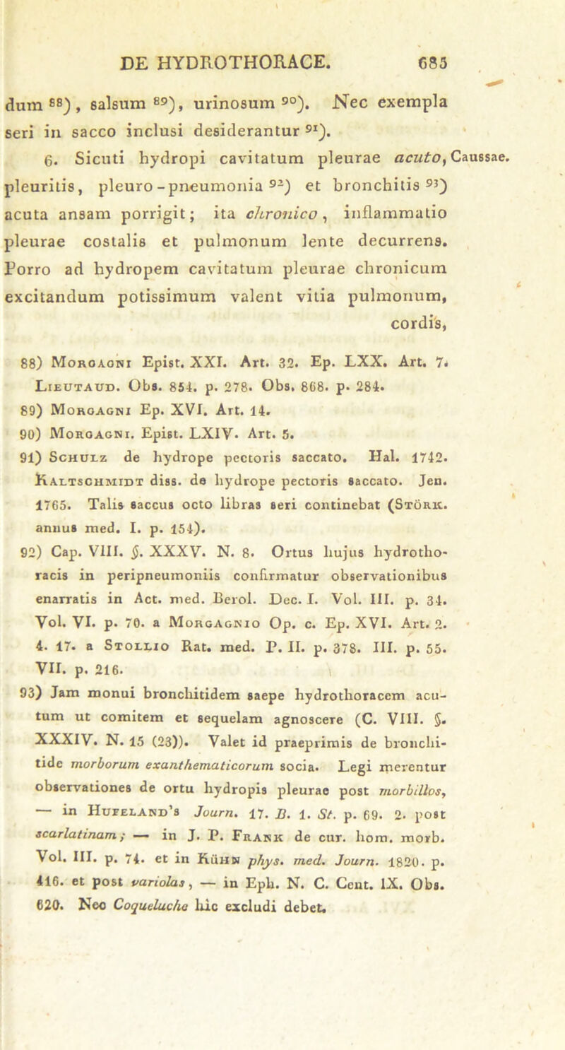 dum88), salsum89), urinosum 90). Nec exempla seri in sacco inclusi desiderantur 9I). 6. Sicuti hydropi cavitatum pleurae acuto, Caussae, pleuritis, pleuro-pneumonia 9Z) et bronchitis93) acuta ansam porrigit; ita chronico, inflammatio pleurae costalis et pulmonum lente decurrens. Porro ad hydropem cavitatum pleurae chronicum excitandum potissimum valent vitia pulmonum, cordis, 88) Moroaohi Epist. XXI. Art. 32. Ep. LXX. Art. 7< Lieutaud. Obs. 854. p. 278. Obs. 868. p> 284. 80) Morgagni Ep. XVI. Art. 14. 90) Morgagni. Epist. LXIV. Art. 5. 91) Schulz de hydrope pectoris saccato. Hal. 1742. Kaltsciimidt diss. do hydrope pectoris saccato. Jen. 1765. Talis saccus octo libras seri continebat (Storic. annus med. I. p. 154). 92) Cap. VIII. §. XXXV. N. 8. Ortus hujus hydrotho- racis in peripneumoniis confirmatur observationibus enarratis in Act. med. Berol. Dec. I. Vol. III. p. 34. Vol. VI. p. 70. a MorgAgnio Op. c. Ep. XVI. Art. 2. 4. 17. a Stollio Rat. med. P. II. p. 378. III. p. 55. VII. p. 216. 93) Jam monui bronchitidem saepe liydrotlioraccm acu- tum ut comitem et sequelam agnoscere (C. VIII. §. XXXIV. N. 15 (23)). Valet id praeprimis de bronchi- tide morborum exanthematicorum socia. Legi xnerentur observationes de ortu hydropis pleurae post morbillos, — in Hujeland’8 Journ. 17. n. 1. St. p. 69. 2. post scarlatinam; — in J. P. Frank de cur. hom. morb. Vol. III. p. 74. et in KiiHN phys. med. Journ■ 1820. p. 416. et post variolas, — in Epb. N. C. Cent. IX. Obs. 620. Neo Coqueluche luc excludi debet.