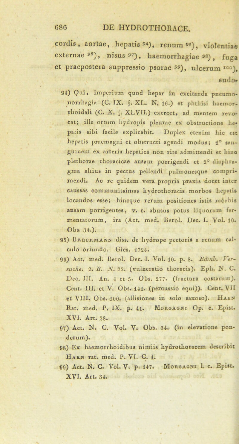 cordis, aortae, hepatis»'»), renum «), violentiae externae96), nisus9’), haemorrhagiae9»), fuga et praepostera suppressio psorae ), ulcerum ICi), sudo- 94) Quit imperium quod hepar in excitanda pneumo- norrhagia (C. IX. §. XL. N. 16.) et phthisi haemor- rlioidali (C. X. XL.VH.) exercet, ad mentem Tevo- cat; ille ortum hydropis pleurae ex obstructione he- patis sibi facile explicabit. Duplex etenim hic est hepatis praemagni et obstructi agendi modus; 1° san- guinem ex arteria hepatica non rite admittendi et bino plethorae thoracicae ansam porrigendi et 2° diaphra- gma altius in pectus pellendi pulmonesque compri- mendi. Ac re quidem vera propria praxis docet inter caussas communissimas hydrothoracis morbos hepatis locandos esse; liincque rerum positiones istis morbis ansam porrigentes, v. c. abusus potus liquorum fer- mentatorum, ira (Act. med. Berol. Dec. I. Vol. 10. Obs. 34-). 95) Bhuckmann diss. de hydrope pectoris a renum cal- culo oriundo. Gies. 1724. 96) Act. med. Berol. Dec. I. Vol. 10. p. 8- JEdinb. Ver- suche. 2. B. N. 22. (vulneratio thoracis). Eph. JJ. C. Dec. XII. An. 4 et 5- Obs. 277. (fractura costarum). Cent. III. et V. Obs. 141. (percussio equi)). Cent. VII et VIII. Obs. 100. (allisiones in solo saxoso). IIaen Hat. med. P. IX. p. 41. Morgagni Op. c. Epist. XVI. Art. 28. 97) Act. N. C. Vol. V. Obs. 34. (in elevatione pon- derum). 88) Ex haemorrlioidibus nimiis liydrothoracem describit Haejm rat. med. P. VI. C. 4. 99) Act, N. C. Vol. V- p- 147. Morgagni 1. c. Epist. XVI. Art. 34.