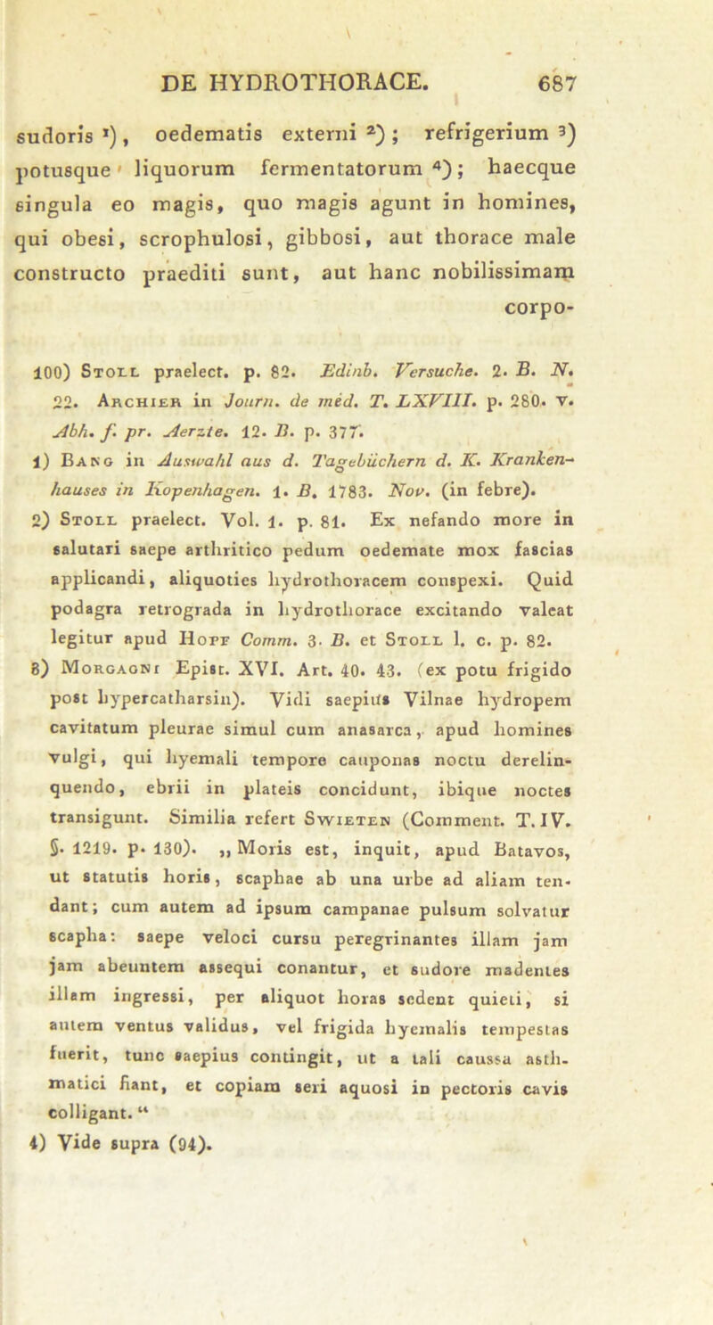 I sudoris *), oedematis externi a) ; refrigerium 3) potusque liquorum fermentatorum 4); haecque singula eo magis, quo magis agunt in homines, qui obesi, scrophulosi, gibbosi, aut thorace male constructo praediti sunt, aut hanc nobilissimam corpo- 100) Stoi-L praelect. p. 82. Edinb. Versuche. 2. B. N. 22. Archier in Journ. de med. T. LXVIII. p. 280. v. Abh. f. pr. Aerzte. 12- B. p. 37'. 1) Bang in Auswahl aus d. Tagcbiichern d. K. Kranken- hauses in Kopenhagen. 1. B. 1783. Nor. (in febre). 2) Stoll praelect. Vol. 1. p. 81. Ex nefando more in salutari saepe arthritico pedum oedemate mox fascias applicandi, aliquoties liydrothoracem conspexi. Quid podagra retrograda in liydrothorace excitando valeat legitur apud Horr Comm. 3- B. et Stoll 1. c. p. 82. 8) Morgagni Epist. XVI. Art. 40. 43. (ex potu frigido post hypercatharsin). Vidi saepius Vilnae hydropem cavitatum pleurae simul cum anasarca, apud homines vulgi» qui hyemali tempore cauponas noctu derelin- quendo, ebrii in plateis concidunt, ibique noctes transigunt. Similia refert Swieten (Comment. T. IV. 5.1219. p* 130). ,, Moris est, inquit, apud Batavos, ut statutis horis, scaphae ab una urbe ad aliam ten* dant; cum autem ad ipsum campanae pulsum solvatur scapha: saepe veloci cursu peregrinantes illam jam jam abeuntem assequi conantur, et sudore madentes illam ingressi, per aliquot horas sedent quieti, si autem ventus validus, vel frigida hyemalis tempestas fuerit, tunc saepius contingit, ut a tali caussa asth- matici hant, et copiam seri aquosi in pectoris cavis colligant. “ 4) Vide supra (94).