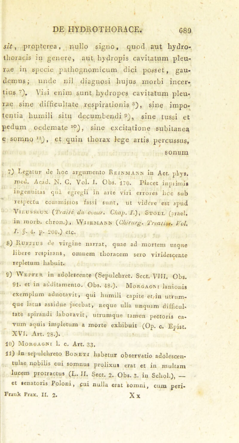 sit, proptcrea, nullo signo, quod aut hydro- thoracis in genere, aut hydropis cavitatum pleu- rae in specie pathognomicum dici posset, gau- demus; unde nil diagnosi hujus morbi incer- tius 7). Visi enim sunt hydropes cavitatum pleu- rae sine difficultate respirationis 8), sine impo- tentia humili situ decumbendi 9j, sine tussi et pedum oedemate 10), sine excitatione subitanea e somno 11), et quin thorax lege artis percussus, sonum hegatur de hoc argumento Eeinhakr in Act. pliys. meil. Acad. N. C. Vol. I. Obs. 170. Placet inpjimis ingenuitas qua egregii in arte viri errores hoc sub respectu commissos fassi sunt, ut videre est apud Vieusseux (Traite dii cueur. C/iap. /.), Stoll (praei, in morb. chron.) , Wisemarb (C/iirurg. Tnat ite. Vol. I- §• 4. p. 2UU.) eic. 8) Fiurjivs de virgine narrat, quae ad mortem usque libere respirans, omnem thoracem sero viridescente repletum habuit. 9) Wepfer in adolescente (Sepulchret. Sect. VIII, Obs. 91. et in additamento. Obs. 48.). Morgagni lanionis exemplum aduotavit, qui humili capite et. in utrum- que latus assidue jacebat, neque ulla unquam difficul- tate spirandi laboravit, utrumque tamen pectoris ca- vum aquis impletum a morte exhibuit (Op. c. Epist. XVI. Art. 280- 10) Moroagni 1. c. Art. 33. 11) In scpulchreto Bojneti habetur observatio adolescen- tulae nobilis cui somnus prolixus erat et in multam lucem protractus (L. II. Sect. 2. Obs. 3. in Schoh), — et senatoris Poloni, cui nulla erat somni, cum peri- Frauk Frax. IX. 2. X X