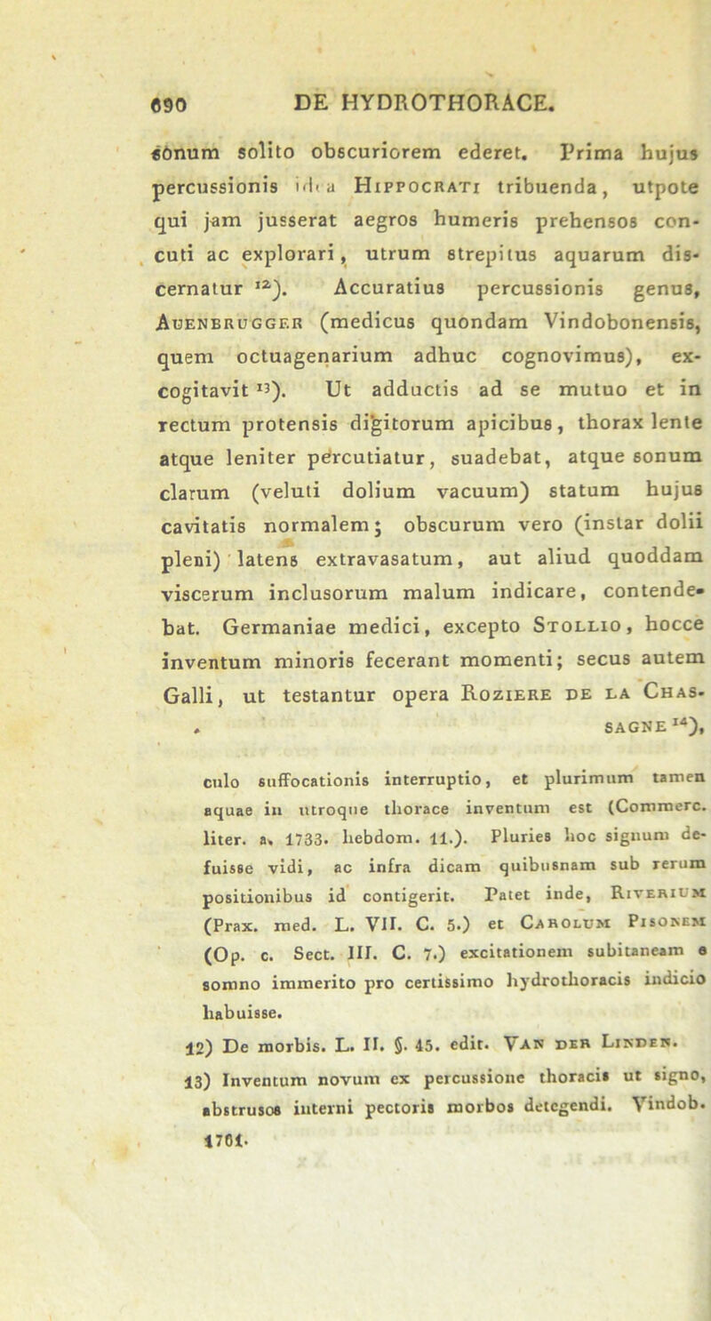 «onum solito obscuriorem ederet. Prima hujus percussionis ><I< a Hippocrati tribuenda, utpote qui jam jusserat aegros humeris prehensos con- cuti ac explorari, utrum strepitus aquarum dis- cernatur ia). Accuratius percussionis genus, Auenbrugger (medicus quondam Vindobonensis, quem octuagenarium adhuc cognovimus), ex- cogitavit Ii). Ut adductis ad se mutuo et in rectum protensis digitorum apicibus, thorax lente atque leniter pdrcutiatur, suadebat, atque sonum clarum (veluti dolium vacuum) statum hujus cavitatis normalem; obscurum vero (instar dolii pleni) latens extravasatum, aut aliud quoddam viscerum inclusorum malum indicare, contende- bat. Germaniae medici, excepto Stollio, hocce inventum minoris fecerant momenti; secus autem Galli, ut testantur opera Roziere de la Chas- . SAGNE1*). culo suffocationis interruptio, et plurimum tamen aquae in utroque thorace inventum est (Commere, liter, a. 1733. hebdom. 11.). Pluries hoc signum de- fuisse vidi, ac infra dicam quibusnam sub rerum positionibus id contigerit. Patet inde, Riverium (Prax. med. L. VII. C. 5.) et Carolum Pisonem (Op. c. Sect. III. C. 7.) excitationem subitaneam e somno immerito pro certissimo hydrotlioracis indicio habuisse. 12) De morbis. L. II. §. 45. edit. \an der Linden. 13) Inventum novum ex percussione thoracis ut signo, abstrusos interni pectoris morbos detegendi. Vindob. 1701-