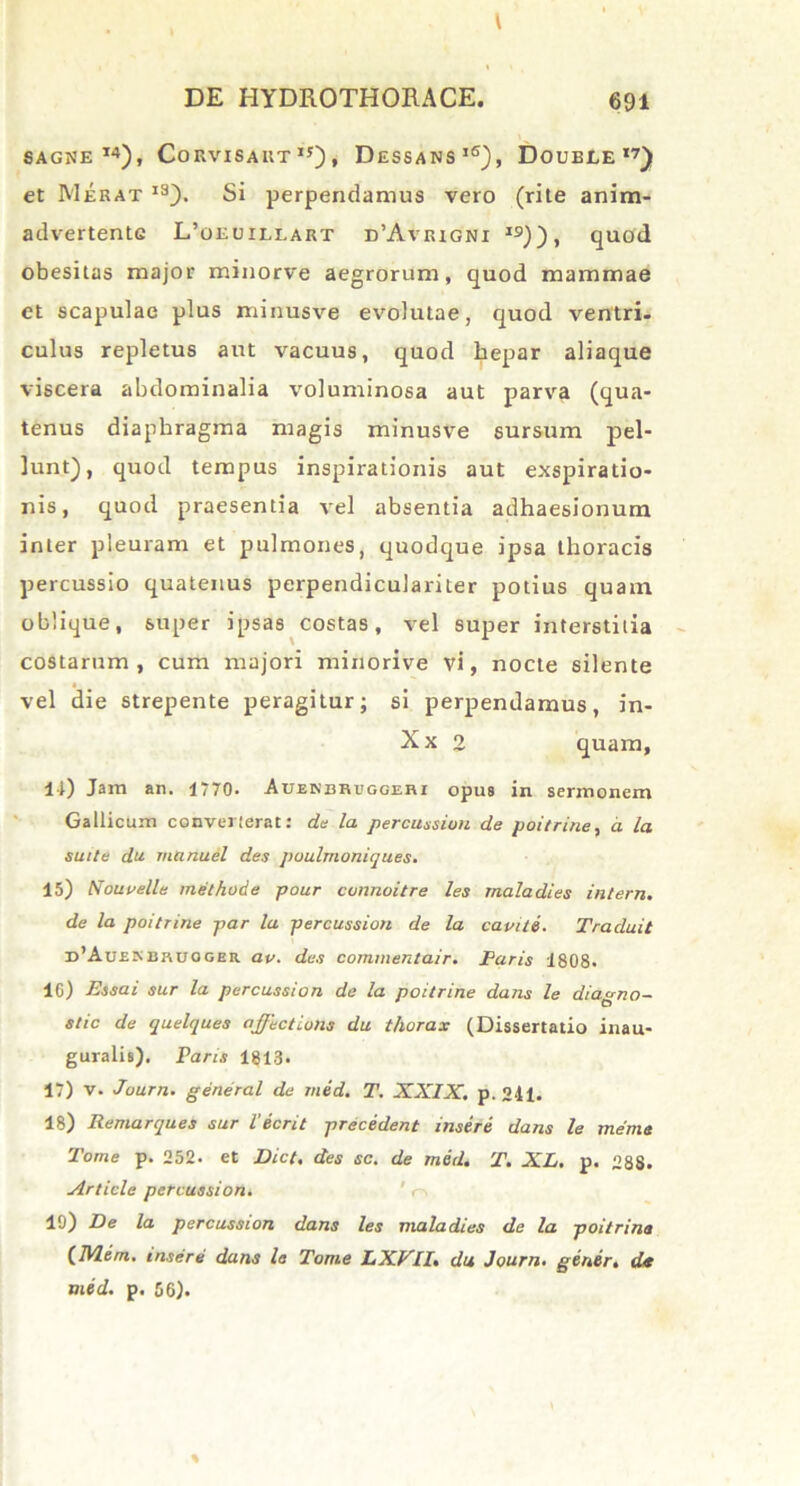 SAGNE 14), CoRVISAItT I5) , DeSSANS16), DOUELE ,7) et Merat 1S). Si perpendamus vero (rite anim- advertente L’oeuii,lart d’Avrigni i9)), quod obesitas major minorve aegrorum, quod mammae et scapulae plus minusve evolutae, quod ventri, culus repletus aut vacuus, quod hepar aliaque viscera abdominalia voluminosa aut parva (qua- tenus diaphragma magis minusve sursum pel- lunt), quod tempus inspirationis aut exspiratio- nis, quod praesentia vel absentia adhaesionum inter pleuram et pulmones, quodque ipsa thoracis percussio quatenus perpendiculariter potius quam oblique, super ipsas costas, vel super interstitia costarum, cum majori minorive vi, nocte silente vel die strepente peragitur; si perpendamus, in- Xx 2 quam. It) Jam an. 1770. Auenbruggeri opus in sermonem Gallicum converterat: de la percussion de poitrine, a. la suite da vianuel des poulmoniques. 15) Eou velle methode pour connoitre les rnaladies intern. de la poitrine par la percussion de la caviti. Traduit d’Auenbruoger av. des commentair. Paris 1808. 10) Essai sur la percussion de la poitrine dans le diagno- stic de quelques affectioris du thorax (Dissertatio inau- guratis). Paris 1813. 17) v. Journ. general de med. T. XXIX. p. 241. 18) Remarques sur l'ierit precedent insere dans le mente Tome p. 252. et Dicf. des sc. de mid. T. XL. p. 288. Article percussion. 19) De la percussion dans les rnaladies de la poitrine (Udem, insere dans le Tome DXVlI% du Journ. gener. de med. p. 56).