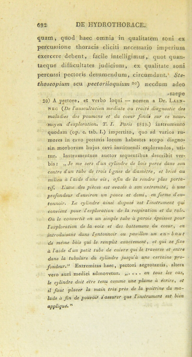 quam, quod haec omnia in qualitatem soni ex percussione thoracis eliciti necessario imperium exercere debent, facile intelligimus, quot quan- taeque difficultates judicium, ex qualitate soni percussi pectoris desumendum, circumdant. Ste- thoscopium seu pectoriloquium 2°) necdum adeo •saepe 20) A pectore, et verbo loqui — nomen a Dr. Laes- is ec (ZJe 1’auscultatiun mediate ou traite diagnostic dea maladies des poumens et da coeur fundi sur ce nouv. 'moyen dexploration. T. I. Paris 1819.) instrumento quodam (op. c. tab. I.) impertito, quo ad varios ru- mores in cavo pectoris locum habentes scopo diagno- sin morborum hujus cavi instituendi explorandos, uti- tur. Instrumentum auctor sequentibus describit ver- bis : 55 Je me sers d'un cylindre de bois perce dans son centre diun tube de trois Ignes de diametre, et brise au milieu a laide dutie vis, afin de la rendre plus porta- tif. Ii une des pieces est evasee a son exlremite, a une profondeur d’environ un pouce et demi., en furme den- tonnoir. Le cylindre ainsi dispose est Tinstrument qui convient pour l’exploration de la respiration et du rale. Ori le convertit en un simple tube d parois epaisses pour l’exploration de la voix et des battemens du coeur, en introduisant dans ientonnoir ou pavillon un en-bout de me me bois qui le remplit exactement, et qui se fixe d laide d un petit tube de cuivre qui le traverse et entre dans la tubulure du cylindre jusqua une certainc pro- fondeur. “ Extremitas haec, pectori aegrotantis, altera vero auri medici admovetur. . en tous les cas, le cylindre doit etre tenu comme une plume d ecnre, et il faut placer la main tres pres de la poitrine du ma- lade d fin de pouvoir sassurer que tinstrument est bien appii que. M