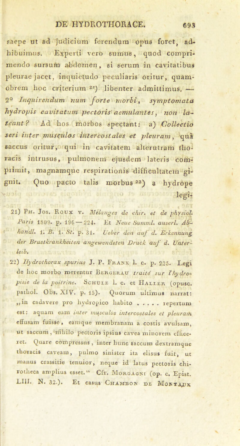 saepe ut ad judicium ferendum opus foret, ad- hibuimus. Experti vero sumus, quod compri- mendo sursum abdomen, si 6erum in cavitatibus pleurae jacet, inquietudo peculiaris oritur, quani- obrem hoc criterium 2I) libenter admittimus. — 2° Inquirendum num forte morbi, symptomata hydropis cavitatum pectoris aemulantes, non la- teant? Ad hos morbos spectant: a) Collectio seri inter musculos intercostales et pleuram, qua saccus oritur, qui in cavitatem alterutram tho- racis intrusus, pulmonem ejusdem lateris com- primit, magnamque respirationis difficultatem gi- gnit. Quo pacto talis morbus22) a hydrope legi- 21) Ph. Jos. Roux v. Melanges de c/tir. et de physiol. Paris 1809. p, 196 — 224- lit Neue Suninil. auserl. Ab- handl. 1. B. 1. St. p. 31. Veler den auf d. Erkcnnung der Brustkrankheiteri angewcndeten Druck auf d. Unter- leib. 22) IJydrothorax spurius J. P. Fratsk 1. c. p. 225. Legi de hoc morbo merentur Bergeh.au traite sur l’hydro- pisie de la poitrine. Schulz 1. c. et IIaleer (opusc. pathol. Obs. XIV. p. 15). Quorum ultimus narrat: „in cadavere pro hydropico habito repertum est: aquam eam inter musculus intercostales et pleuraiti effusam fuisse, eamque membranam a costis avulsam, ut saccum , nihilo pectoris ipsius cavea minorem effice- ret. Quare compressus , inter hunc saccum dextramque thoracis caveam, pulmo sinister ita elisus fuit, ut manus crassitie tenuior, neque id latus pectoris chi- rotheca amplius esset.“ Cfr. Morgagni (op. c. Epist. L11I. N. 32.). Et casus Ciiambon de Mokta^jx