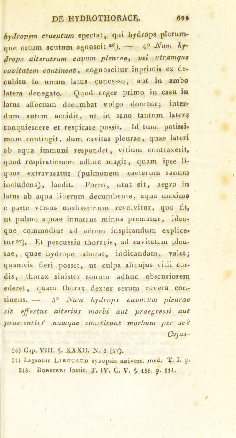 hydropem cruentum spectat, qui hydrops plerum- que ortum acutum agnoscit 2S). — 4° Num hy- drops alterutrum cavum pleurae, vel utramque cavitatem contineat , cognoscitur inprimis ex de- cubitu in unum latus concesso, aut in ambo latera denegato. Quod aeger primo in ca6u in latus allectum decumbat vulgo docetur; inter- dum autem accidit, ut in sano tantum latere conquiescere et respirare possit. Id tunc potissi- mum contingit, dum cavitas pleurae, quae lateri ab aqua immuni respondet, vitium contraxerit, quod respirationem adhuc magis, quam ipse li- quor extravasatus (pulmonem caeterum sanum includens), laedit. Porro, utut sit, aegro in latus ab aqua liberum decumbente, aqua maxima e parte versus mediastinum revolvitur, quo fit, ut pulmo aquae innatans minus prematur, ideo- que commodius ad aerem inspirandum explice- tur2,7). Et percussio thoracis, ad cavitatem pleu- rae, quae hydrope laborat, indicandam, valet; quamvis fieri posset, ut culpa alicujus vitii cor- dis, thorax sinister sonum adhuc obscuriorem ederet, quam thorax dexter serum revera con- tinens. — 5° Num hydrops cavorum pleurae sit ejjcctus alterius morbi aut praegressi aut praesentis? jiumque constituat morbum per se? Cujus- 26) Cap. VIII. §. XXXII. N. 2 (57). 27) Legantur Lieuiaud synopsis univers. med. X. I- p-