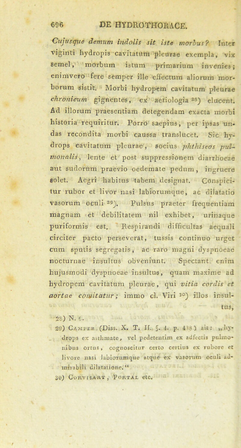 Cujusque demum indolis sit iste morbus? Inter viginti hydropis cavitatum pleurae exempla, vix semel, morbum istum primarium invenies; enimvero fere semper ille ellectum aliorum mor- borum sistit. Morbi hydropem cavitatum pleurae chronicum gignentes, ex aetiologia23) elucent. Ad illorum praesentiam detegendam exacta morbi historia requiritur. Porro saepius, per ipsas un- das recondita morbi caussa translucet. Sic hv- drops cavitatum pleurae , socius phthiseos pul- monalis, lente et post suppressionem diarrhoeae aut sudorum praevio oedemate pedum , ingruere solet. Aegri habitus tabem designat. Conspici- tur rubor et livor nasi labiorumque, ac dilatatio vasorum oculi 2s). Pulsus praeter frequentiam magnam et debilitatem nil exhibet, urinaque puriformis est. Respirandi difficultas aequali circiter pacto perseverat, tussis continuo urget cum spuLis segregatis, ac raro magni dyspnoeae nocturnae insultus obveniunt. Spectant enim hujusmodi dyspnoeae insultus, quam maxime ad hydropem cavitatum pleurae, qui vitia cordis et aortae comitatur; immo cl. Viri 30) illos insul- tus, 2s) N.6. 29) C-Amfer (Diss. X. T. IT. §. 1. p. 4^8) ait: ,, hy- drops ex asthmate, vel pedeteutim ex adfectis pulmo- nibus ortus, cognoscitur certo certius ex rubore et livore nasi labiorumque atque ex vasorum oculi ad- mirabili dilatatione. “ 3It) ConvisAivr, Portal elc.