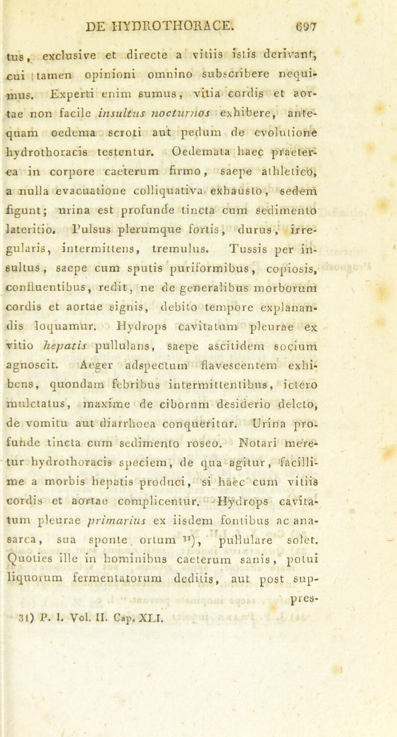 tus, exclusive et directe a vitiis istis derivant, cui ! tamen opinioni omnino subscribere nequi- mus. Experti enim sumus, vitia cordis et aor- tae non facile insultus nocturnos exhibere, ante- quam oedema scroti aut pedum de evolutione liydrothoracis testentur. Oedemata haec praeter- ea in corpore caeterum firmo, saepe athleticb, a nulla evacuatione colliquativa exhausto, sedem figunt; urina est profunde tincta cum sedimento lateritio. Pulsus plerumque fortis, durus, irre- gularis, intermittens, tremulus. Tussis per in- sultus, saepe cum sputis puriformibus, copiosis, confluentibus, redit, ne de generalibus morborum cordis et aortae signis, debito tempore explanan- dis loquamur. Hydrops cavitatum pleurae ex vitio hepatis pullulans, saepe ascitidem 6ocium agnoscit. Aeger adspectum flavescentem exhi- bens, quondam febribus intermittentibus, ictero mulctatus, maxime de ciborum desiderio deleto, de vomitu aut diarrhoea conqueritur. Urina pro- fuhde tincta cum sedimento roseo. Notari mere- tur hydrothoracis speciem, de qua agitur, facilli- me a morbis hepatis produci, si haec cum vitiis cordis et aortae complicentur. Hydrops cavita- tum pleurae primarius ex iisdem fontibus ac ana- sarca, sua sponte ortum 3X), pullulare solet. Quoties ille in hominibus caeterum sanis, potui liquorum fermentatorum deditis, aut post sup- pres- l 31) P. I. Vol. U. Cap, XLI.