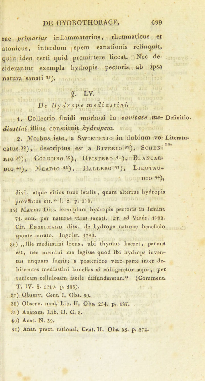 rae primarius inflammatorius, rheumaticus et atonicus, interdum spem sanationis relinquit, quin ideo certi quid promittere liceat. Nec de- siderantur exempla hydropis pectoris ab ipsa natura sanati 35). fi. LV. De Hydrope mediastini. 1. Collectio fluidi morbosi in cavitate me- Definitio diastini illius constituit hydropem. 2. Morbus iste, a Swietenio in dubium vo-Literatu- . ra. catus36), descriptus est a Riverio 37), Schen- KIO 3B), CoLUDIBO 39), HeISTERO 4°), Bl.ANCAR- dio 4I), Meadio 42), Hallero 43), Lieutau- DIO 44), divi, atque citius tunc letalis, quam alterius hydropis provftitus est. “ 1. c. p. 378. 35) Mayer Diss. exemplum hydropis pectoris in femina 71. ann. per naturae vires sanati. Fr. ad Viadr. 1780. Cfr. Ekgelhard diss. de hydrope naturae beneficio sponte curato. Ingolst. 1780. 36) ,, Ille mediastini locus, ubi thymus haeret, parvus est, nec memini me legisse quod ibi hydrops inven- tus unquam fuerit; a posteriore vero parte inter de- hiscentes mediastini lamellas si colligeretur aqua, per tunicam cellulosam facile diffunderetur.“ (Commeat. T. IV. §. 1219. p. 135). 37) Observ. Cent. I. Obs. G0. 38) Observ. med. Lib. IF. Obs. 254. p. 487. 3o) Anatona. Lib. II. C. 3. 40) Anat. N. 39. 41) Anat. pract. ralional, Cent. II. Obs. 58. p- 274.