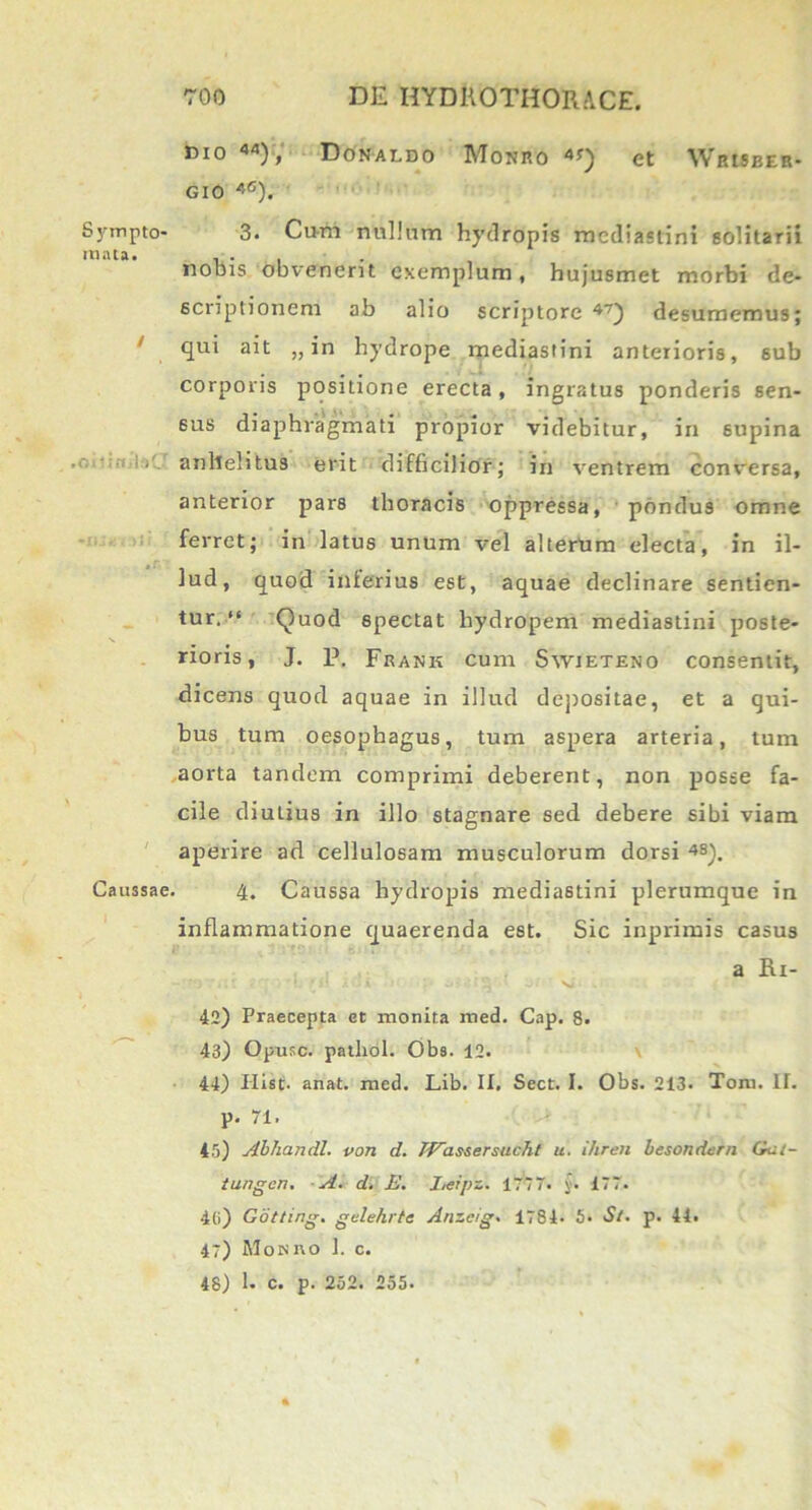 mo 44), Donaldo Monro 4Q et Wrisber- GIO 4°). Sympto- 3. Cum nullum hydropis mediastini solitarii mala. ... nobis obvenerit exemplum, hujusmet morbi de- scriptionem ab alio scriptore 47) desumemus; / qui ait „ in hydrope mediastini anterioris, sub corporis positione erecta, ingratus ponderis sen- sus diaphragmati propior videbitur, in supina anhelitus erit difficilior; in ventrem conversa, anterior pars thoracis oppressa, pondus omne ferret; in latus unum vel alterum electa, in il- lud, quod interius est, aquae declinare sentien- tur.“ Quod spectat hydropem mediastini poste- rioris, J. p. Frank cum Syvieteno consentit, dicens quod aquae in illud depositae, et a qui- bus tum oesophagus, tum aspera arteria, tum aorta tandem comprimi deberent, non posse fa- cile diuLius in illo stagnare sed debere sibi viam aperire ad cellulosam musculorum dorsi 4S). Caussae. 4. Caussa hydropis mediastini plerumque in inflammatione quaerenda est. Sic inprimis casus a Ri- 42) Praecepta ct monita med. Cap. 8. 43) Opusc. patliol. Oba. 12. 44) Hist- anat. med. Lib. II, Sect. I. Obs. 213. Toru. II. p. 71. 45) Abhandl. von d. TVassersucht u. ihren besondern Ga:- iungcn. A. d. E. Leipz. 1777. §. 177. 46) Gotting. gelehrte Anzcig* 1784- 5. S/. p. 44. 47) Monro 1. c. 48) 1. C. p. 252. 255.