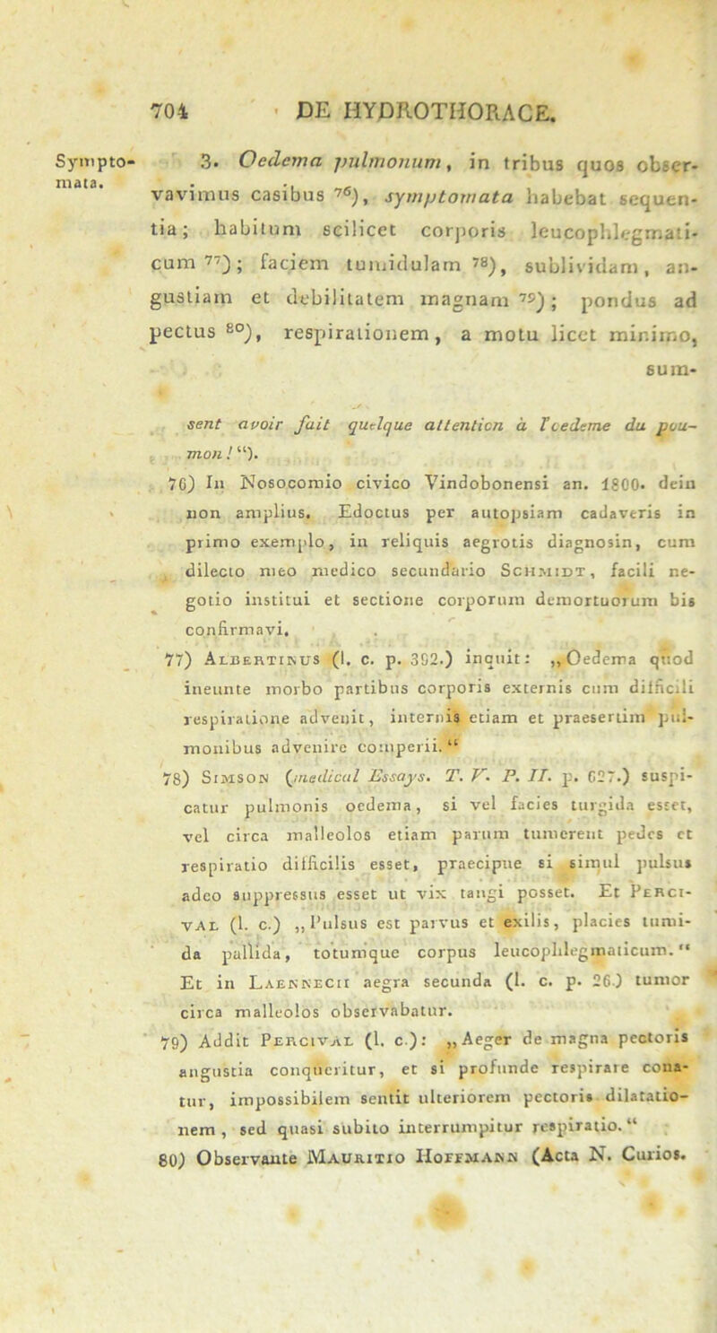 Sympto- mata. 3. Oedema pulmonum, in tribus quos obser- vavimus casibus ’6), symptomata habebat sequen- tia; habitum scilicet corporis leucophlegmati- cum 77); faciem tumidulam.»8), sublividam, an- gustiam et debilitatem magnam 7S); pondus ad pectus 80), respirationem, a motu licet minimo, sum* sent a voir fait quelque altenticn d T cedetne du pou~ mon ! “)• 76) In Nosocomio civico Vindobonensi an. 1800. dein non amplius. Edoctus per autopsiam cadaveris in primo exemplo, in reliquis aegrotis diagnosin, cum dilecto meo medico secundario Sch.midt, facili ne- gotio institui et sectione corporum demortuorum bis confirmavi. 77) Aleertiisus (I. c. p. 302.) inquit: ,,Oedema quod ineunte morbo partibus corporis externis cum difficili respiratione advenit, internis etiam et praesertim pul- monibus advenire competii. “ 78) Simson (jnedical Idssays. T. V. P. IT. p. C27.) suspi- catur pulmonis oedema, si vel facies turgida estet, vel circa malleolos etiam parum tumerent pedes ct respiratio difficilis esset, praecipue si simul pulsus adeo suppressus esset ut vix tangi posset. Et Perci- vae (1. c.) „ Pulsus est parvus et exilis, placies tumi- da pallida, totumque corpus leucopblegmaticum. “ Et in Laenkecii aegra secunda (1. c. p. 260 tumor circa malleolos observabatur. 79) Addit Percivae (1. c ): „ Aeger de magna pectoris angustia conqueritur, et si profunde respirare cona- tur, impossibilem sentit ulteriorem pectoris dilatatio- nem , sed quasi subito interrumpitur respiratio. “ 801 Observante Mauritio Hoiimars (Acta N. Curios.