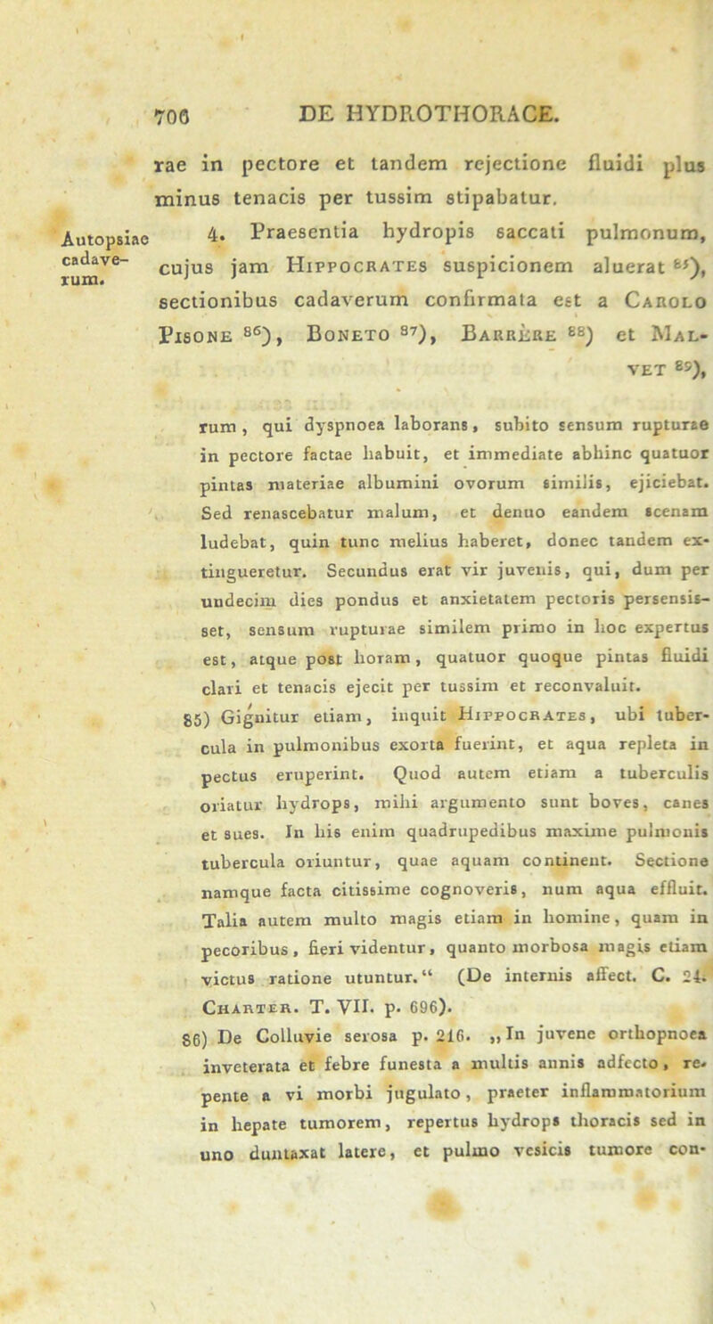 Autopsiae cadave- rum. rae in pectore et tandem rejectione fluidi plus minus tenacis per tussim stipabatur. 4. Praesentia hydropis saccati pulmonum, cujus jam Hippocrates suspicionem aluerat fc5), sectionibus cadaverum confirmata est a Carolo Pisone 86), Boneto 87), Barrere 88) et Mal- VET 8&), rum , qui dyspnoea laborans, subito sensum rupturae in pectore factae habuit, et immediate abhinc quatuor pintas materiae albumini ovorum similis, ejiciebat. Sed renascebatur malum, et denuo eandem scenam ludebat, quin tunc melius haberet, donec tandem ex- tingueretur. Secundus erat vir juvenis, qui, dum per undecim dies pondus et anxietatem pectoris persensis- set, sensum rupturae similem primo in hoc expertus est, atque post lioiam, quatuor quoque pintas fluidi clari et tenacis ejecit per tussim et reconvaluit. 85) Gignitur etiam, inquit Hippocrates, ubi tuber- cula in pulmonibus exorta fuerint, et aqua repleta in pectus eruperint. Quod autem etiam a tuberculis oriatur hydrops, mihi argumento sunt boves, canes et sues. In his enim quadrupedibus maxime pulmonis tubercula oriuntur, quae aquam continent. Sectione namque facta citissime cognoveris, num aqua effluit. Talia autem multo magis etiam in homine, quam in pecoribus, fieri videntur, quanto morbosa magis etiam victus ratione utuntur. “ (De internis affect. C. 24. Charter. T. VII. p. G96). $6) De Colluvie serosa p. 21G. „ In juvene orthopnoea inveterata et febre funesta a multis annis adfecto, re. pente a vi morbi jugulato, praeter inflammatorium in hepate tumorem, repertus hydrops thoracis sed in uno duntaxat latere, et pulmo vesicis tumore con-