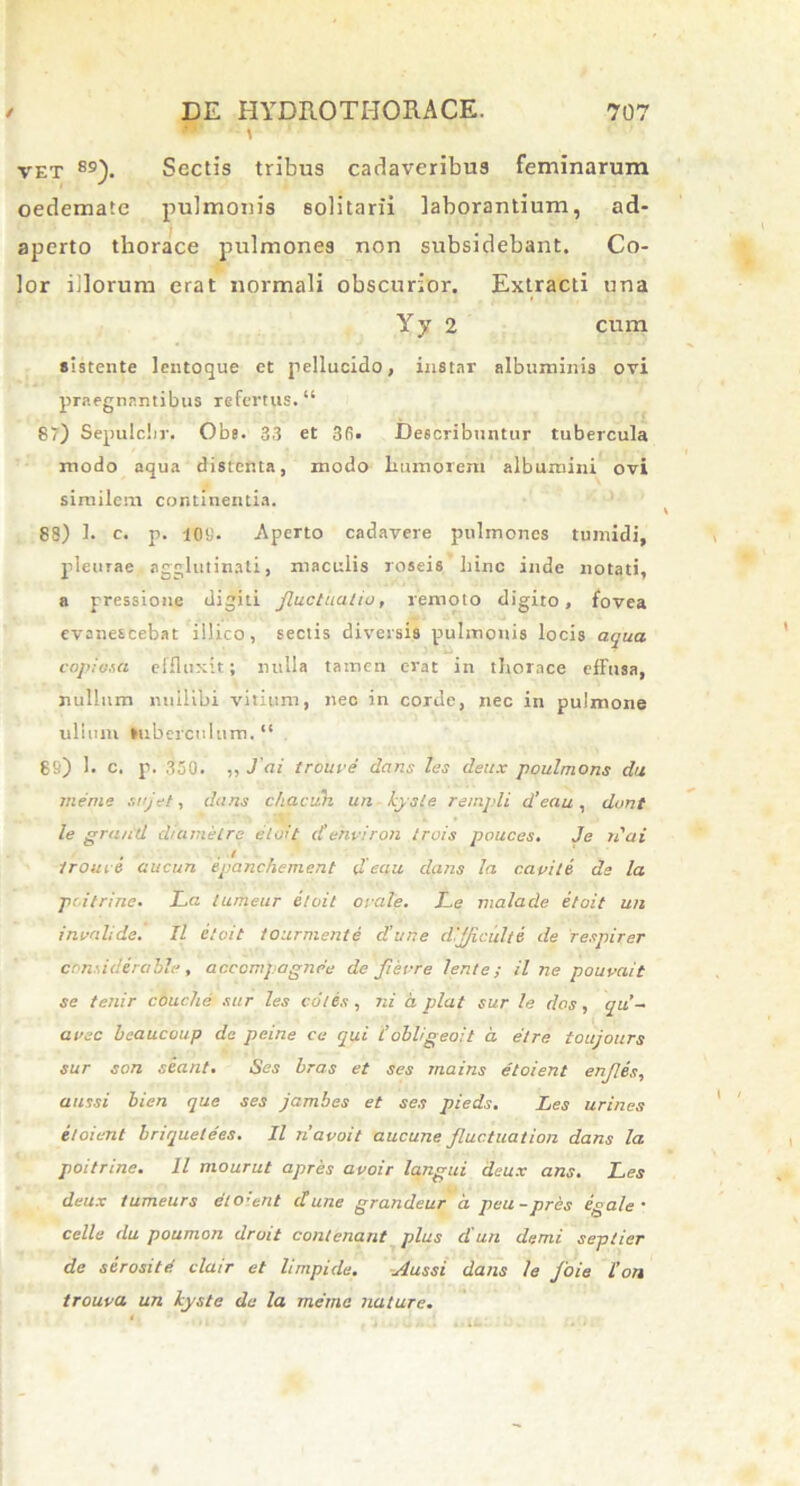 vet 89). Sectis tribus cadaveribus feminarum oedemate pulmonis solitarii laborantium, ad- aperto thorace pulmones non subsidebant. Co- lor illorum erat normali obscurior. Extracti una Yy 2 cum sistente lcntoque et pellucido, instar albuminis ovi praegnantibus refertus* “ 87) Sepulclir, Obs* 33 et 3fi* Describuntur tubercula modo aqua distenta, modo humorem albumini ovi similem continentia. 88) 1* c. p. 10«. Aperto cadavere pulmones tumidi, pleurae agglutinati, maculis roseis hinc inde notati, a pressione digiti fluctuatio, remoto digito, fovea evanescebat illico, sectis diversis pulmonis locis aqua copiata effluxit; nulla tamen erat in thorace effusa, nullum nullibi vitium, nec in corde, nec in pulmone uliuni Subereelum. “ 88) 1. c. p. 350. ,, J ai troure dans les deux poulmons da meme sujet, dans chacuh un Lysia rampli d’eau , dant le grand diametre etoit d ehviron trois pouces. Je n'ai troure aucun epanchement d eau dans la capite de la pii trine. La lumeur etoit orale. Le malade etoit un invalide. II etoit tourmente d'une difjicult6 de respirer considerabis, acccmpagnee de Jierre lente; il ne pouvait se tenir couche ster les co/es, ni d piat sur le dos, qii- avec beaucoup de peine ce qui t’dbligeoit a. etre toujours sur son seant. Ses bras et ses rnains etoient enfles, aussi bien que ses jambes et ses pieds. Les urines etoient briquetees. II navoit aucune fluctuation dans la poitrme. 11 mourut apres avoir langui deux ans. Les deux iumeurs dtoient d une grandeur d peu-pres ega/e ■ celle du poumon droit contenant plus d'un demi septier de serosi te clatr et limpide. Aussi dans le foie l’on trouva un kyste de la merna nature.