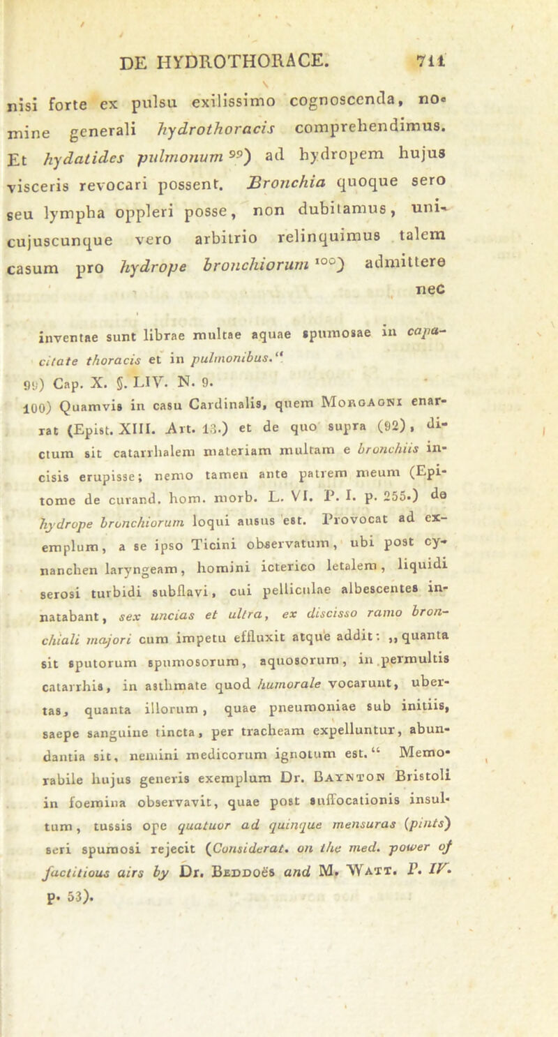 nisi forte ex pulsu exilissimo cognoscenda, no« mine generali hydrothoracis comprehendimus. Et hydatides pulmonum) ad hydropem hujus visceris revocari possent. Bronchia quoque sero seu lympha oppleri posse, non dubitamus, uni-^ cujuscunque vero arbiLrio relinquimus talem casum pro hydrope bronchiorum I0°) admittere neC inventae sunt librae multae aquae spumosae in capa- citate thoracis et in pulmonibus.“ *)«i) Cap. X. §. LIV. N. 9. 100) Quamvis in casu Cardinalis, quem Morgaonx enar- rat (Epist. XIII. Art. 13.) et de quo supra (92), di- ctum sit catarrhalem materiam multam e bronchiis in- cisis erupisse; nemo tamen ante patrem meum (Epi- tome de curand. hom. morb. L. VI. P. I. p. 255.) da hydrope bronchiorum loqui ausus est. Provocat ad ex- emplum, a se ipso Ticini observatum, ubi post cy- nanchen laryngeam, homini icterico letalem, liquidi serosi turbidi subflavi, cui pelliculae albescentes in- natabant, sex uncias et ultra, ex discisso ramo bron- chiali majori cum impetu effluxit atque addit t ,, quanta sit sputorum spumosorum, aquosorum, in.permultis catarrhis, in asthmate quod humorale vocarunt, uber- tas, quanta illorum, quae pneumoniae sub initiis, saepe sanguine tincta, per tracheam expelluntur, abun- dantia sit, nemini medicorum ignotum est. “ Memo- rabile hujus generis exemplum Dr. Bayjnton Bristoli in foeroina observavit, quae post suffocationis insul- tum , tussis ope quatuor ad quinque mensuras (pintsj seri spumosi rejecit (Considerat. on ihe med. power qf factitious airs by Dr. Beddo&s and M. 'Watt. P. IV* p. 53).