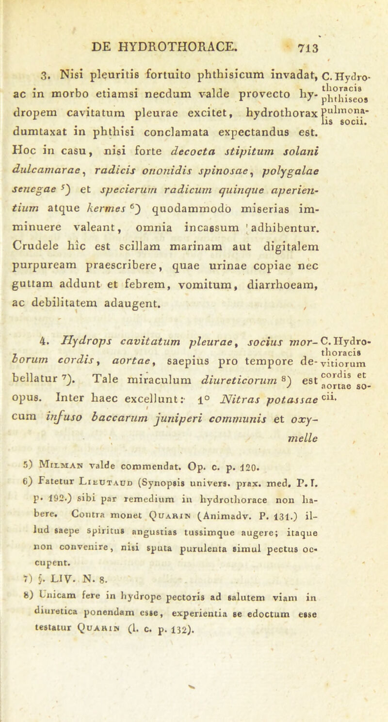 3. Nisi pleuritis fortuito phthisicum invadat, c. Hydro- ac in morbo etiamsi necdum valde provecto hy- pV^hiseos dropem cavitatum pleurae excitet, hydrothorax P.u^1T10na* lis socu. dumtaxat in phthisi conclamata expectandus est. Hoc in casu, nisi forte decocta stipitum solani dulcamarae, radicis onojiidis spinosae, polygalae senegae et specierurn radicum quinque aperien- tium atque hermes 6j quodammodo miserias im- minuere valeant, omnia incassum | adhibentur. Crudele hic est scillam marinam aut digitalem purpuream praescribere, quae urinae copiae nec guttam addunt et febrem, vomitum, diarrhoeam, ac debilitatem adaugent. 4. Hydrops cavitatum pleurae, socius mor-C. Hydro- - . thoracis borum cordis, aortae, saepius pro tempore de-vitiorum bellatur7). Tale miraculum diureticorum8) estcoul^s et J J aortae so- opus. Inter haec excellunt:- 1° Nitras potassaeC1^ cum infuso baccarum juniperi communis et oxy- melle 5) Milman valde commendat. Op. c. p. 120. 6) Fatetur Lieutadd (Synopsis univers. prax. med. P. T. p* 192-) sibi par remedium in liydrothorace non ha- bere. Contra monet Quarin (Animadv. P. 131.) il- lud saepe spiritus angustias tussimque augere; itaque non convenire, nisi sputa purulenta simul pectus oc- cupent. T) §. LIV- N. 8. 8) Unicam fere in hydrope pectoris ad salutem viam in diuretica ponendam esse, experientia se edoctum esse testatur Quarin (l. c. p. 132).