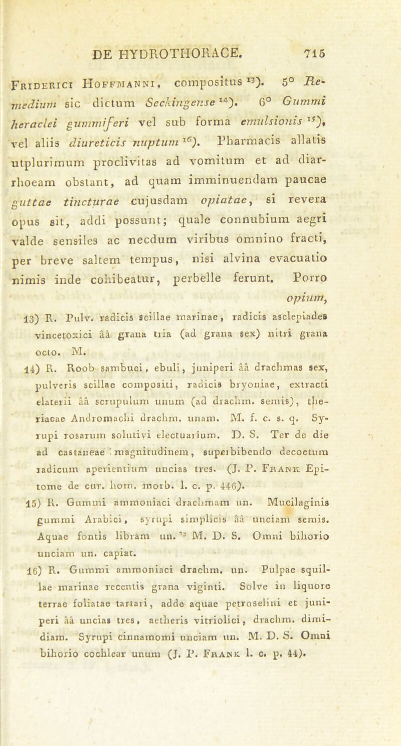 Friderici Hoffmanni, compositus5° Re- medium sic dictum Seckinger.seI4). 6° Gurnrni Heraclei gummiferi vel sub forma emulsionis ,y), vel aliis diureticis nuptum 1<5). Pharmacis allatis utplurimum proclivitas ad vomitum et ad diar- rhoeam obstant, ad quam imminuendam paucae guttae tincturae cujusdam opiatae, si revera opus sit, addi possunt; quale connubium aegri valde sensiles ac necdum viribus omnino fracti, per breve saltem tempus, nisi alvina evacuatio nimis inde cohibeatur, perbelle ferunt. Porro opium, 13) R. Pulv. radicis scillae marinae, radicis asclepiade» vincetoxici ai grana tria (ad grana sex) nitri grana octo. M. 14) R. Roob sambuci, ebuli, juniperi ai drachmas sex, pulveris scillae compositi, radicis bryoniae, extracti elaterii ia scrupulum unum (ad drachm. seniis), the- riacae Andromachi drachm. unam. M. f. c. s. q. Sy- rupi rosarum solulivi electuarium. D. S. Ter de die ad castaneae : magnitudinem, supeibibendo decoctum radicum aperientium uncias tres. (J. P. Fhaink Epi- tome de cur. hom. morb. 1. c. p. 44G). 15) R. Gummi ammoniaci drachmam un. Mucilaginis gummi Arabici, syrupi simplicis ii unciam semis. Aquae fontis libram un. M. D. S. Omni bihorio unciam un. capiat. 1G) R. Gummi ammoniaci drachm. un. Pulpae squil- lae marinae recentis grana viginti. Solve in liquore terrae foliatae tartari, adde aquae petroselini et juni- peri ii uncias tres, aetheris vitriolici, drachm. dimi- diam. Syrupi cinnamomi unciam un. M. D. S. Omni bihorio cochlear unum (J. P. Ei\aisk 1. c. p. 44),