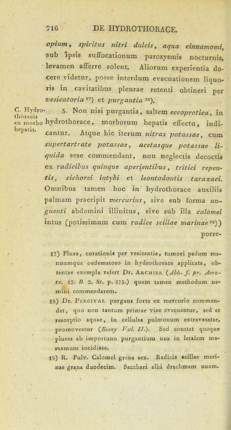 C. Hydro thoracis ex inorbo hepatis. opium i spiritus nitri dulcis, aqua cinnamomi, sub Ipsis suffocationum paroxyBmis nocturnis, levamen afferre solent. Aliorum experientia do- cere videtur, posse interdum evacuationem liquo- ris in cavitatibus pleurae retenti obtineri per vesicatoria 17) et purgantia I8). 5- Non nisi purgantia, saltem eccoprotica, in hydrothorace, morborum hepatis effectu, indi- cantur. Atque hic iterum nitras potassac, cum supertartrate potassae, acetasque potassae li- quida sese commendant, non neglectis decoctis ex radicibus quinque aperientibus, tritici repen- tis, cichorei intybi et leontodontis taraxaci. Omnibus tamen hoc in hydrothorace auxiliis palmam praeripit mercurius, sive 6ub forma un- ( guenti abdomini illinitus, sive sub illa calomel intus (potissimum cum radice scillae marinae19)') porre- 17) Plura, curationis per vesicantia, tumori pedum ma- nuumque oedematoso in hydrothorace applicata, ob- tentae exempla refert Dr. Archter (Abh. f pr. Aerz- te. 12- B. 2. St. p. 375-) quam tamen methodum ne- mini commendarem. 18) Dr. Percival purgans forte ex mercurio commen- dat, quo non tantum primae viae evacuantur, sed et resorptio aquae, in cellulas pulmonum extravasatae, promoveatur (JEasay Vol. II.). Sed constat quoque plures ab importuno purgantium usu in letalem ma- rasmum incidisse. 19) R. Pulv. Calomel grana sex. Radicis scillae mari- nae grana duodecim. Sacchari albi drachmam unam.