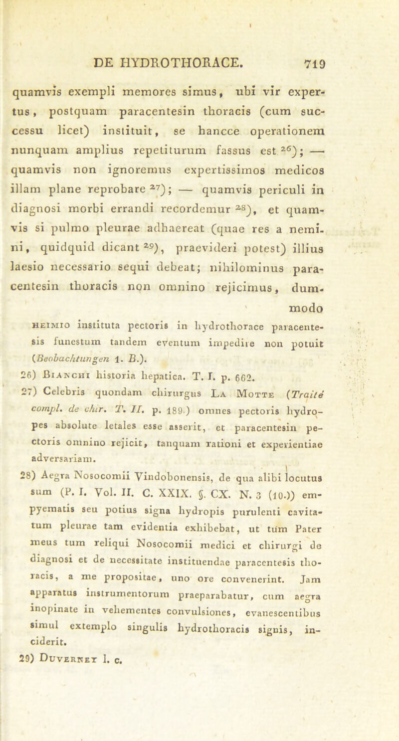 quamvis exempli memores simus, ubi vir exper- tus , postquam paracentesin thoracis (cum suc- cessu licet) instituit, se hancce operationem nunquam amplius repetiturum fassus est26); — quamvis non ignoremus expertissimos medicos illam plane reprobare27); — quamvis periculi in diagnosi morbi errandi recordemur 2S), et quam- vis si pulmo pleurae adhaereat (quae res a nemi- ni, quidquid dicant 29), praevideri potest) illius laesio necessario sequi debeat; nihilominus para- centesin thoracis non omnino rejicimus, dum- modo heimio instituta pectoris in liydrothorace paracente- sis funestum tandem eventum impedire non potuit (Beobachtungen 1. B.). 26) Biakchi historia hepatica. T. I. p. 662. 27) Celebris quondam chirurgus La Motte (Traite compl. de chtr. T. II. p. 189 ) omnes pectoris hydro- pes absolute letales esse asserit, et paracentesin pe- ctoris omnino rejicit, tanquam rationi et experientiae adversariam. 28) Aegra Nosocomii Vindobonensis, de qua alibi locutus sum (P. I. Vol. II. C. XXIX. §. CX. N. 3 (lO-)) em- pyematis seu potius signa hydropis purulenti cavita- tum pleurae tam evidentia exhibebat, ut tum Pater meus tum reliqui Nosocomii medici et chirurgi de diagnosi et de necessitate instituendae paracentesis tho- racis, a me propositae, uno ore convenerint. Jam apparatus instrumentorum praeparabatur, cum aegra inopinate in vehementes convulsiones, evanescentibus simul extemplo singulis hydrothoracis signis, in- ciderit. 29) Duverket 1. c.