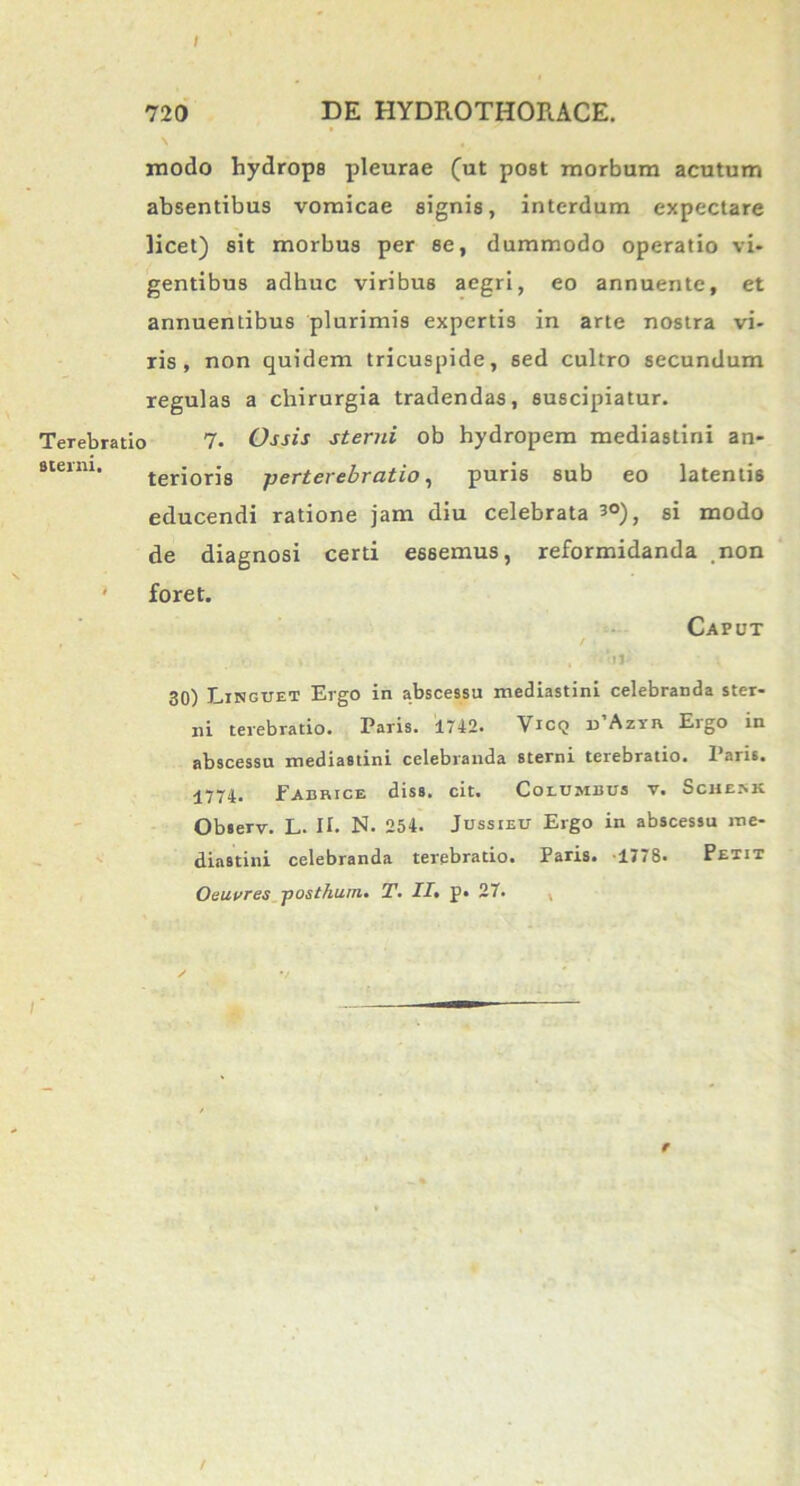 720 DE HYDROTHORACE. modo hydrops pleurae (ut post morbum acutum absentibus vomicae signis, interdum expectare licet) sit morbus per se, dummodo operatio vi* gentibus adhuc viribus aegri, eo annuente, et annuentibus plurimis expertis in arte nostra vi- ris, non quidem tricuspide, sed cultro secundum regulas a chirurgia tradendas, suscipiatur. Terebratio 7• Ossis sterni ob hydropem mediastini an- sterm. teriorj8 perterebratio, puris sub eo latentis educendi ratione jam diu celebrata 3°), si modo de diagnosi certi essemus, reformidanda non ' foret. Caput , / > , ‘ll' 30) Linguet Ergo in abscessu mediastini celebranda ster- ni terebratio. Paris. 1742. Vicq d’Azyr Ergo in abscessu mediastini celebranda sterni terebratio. Paris. 1774* JFabrice diss. cit. Columbus v. Scmckk Observ. L* II. N. 254. Jussieu Ergo in abscessu me- diastini celebranda terebratio. Paris. 1778» Petit O e aures posthum• T» !!• p» 27. r /