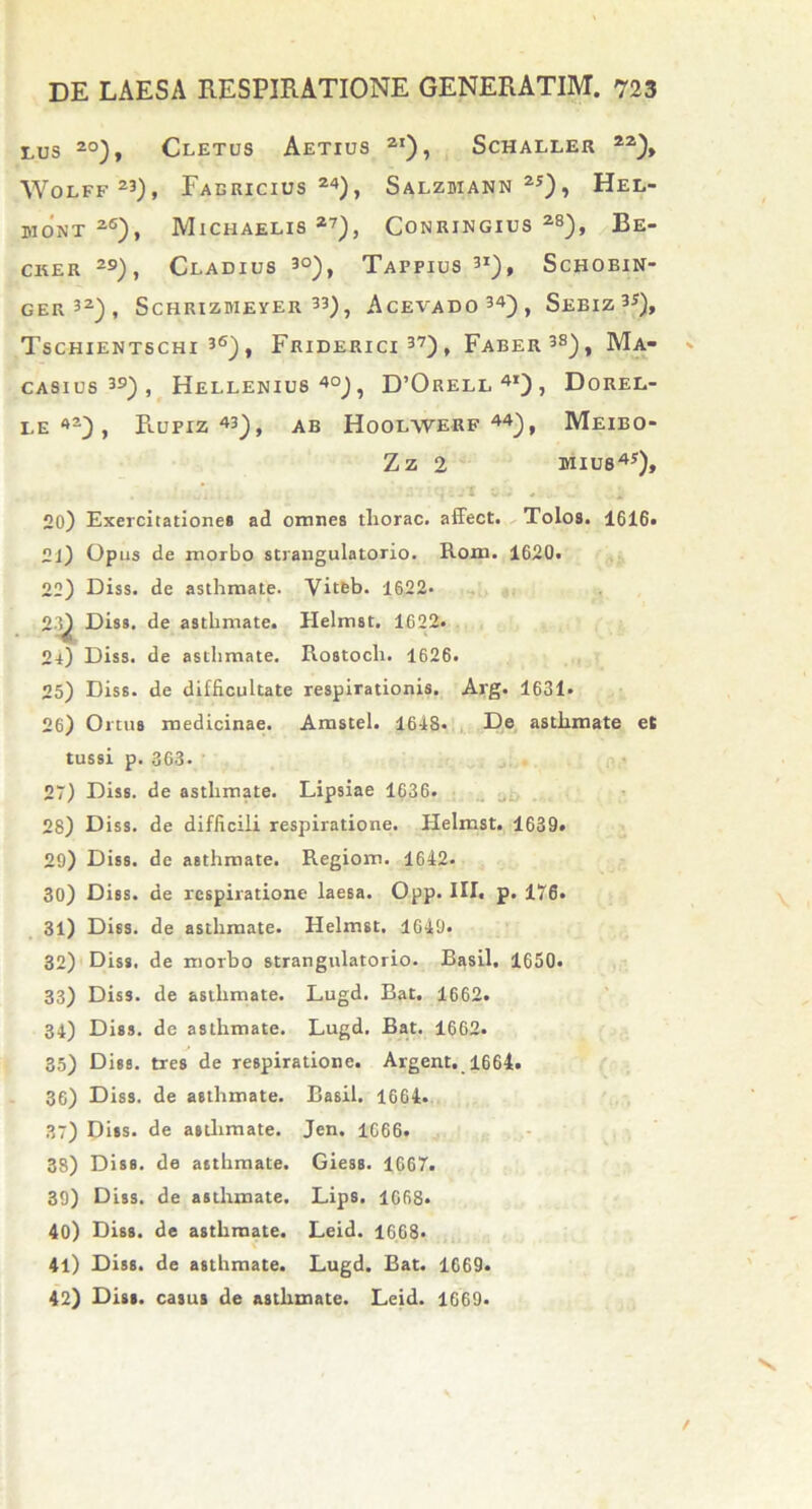 tus 20), Cletus Aetius 2i), Schaller 22), WOjLFf 23)f Fabricius24), Salzhiann25), Hel- UIONX 2S), MlCHAELIS 27), CONRINGIUS 28), Be- cker 29), Ceadius 3°), Tafpius3*), Schobin- GER32), ScHRIZMEYER 33), AcEVADO34), SeBIZ 3J), TsCHIENTSCHI 36) , FrIDERICI 37) , Faber3»), Ma- casius39), Hellenius 40), D’Orell 4i) , Dorel- LE 4’-) , RuFIZ 43), AB HOOLWERF 44), MeIBO- Zz 2 BIIU84*), 20) Exercitatione» ad omnes tliorac. affect. Tolos. 1616» 2J) Opus de morbo strangulatorio. Rom. 1620. 22) Diss. de asthmate. Viteb. 1622- 23) Diss. de asthmate. Helmst. 1622. 24) Diss. de asthmate. Rostocli. 1626. 25) Diss. de difficultate respirationis. Arg. 1631- 26) Ortus medicinae. Amstel. 1648. De asthmate et tussi p. 363- 27) Diss. de asthmate. Lipsiae 1636. 28) Diss. de difficili respiratione. Helmst. 1639. 29) Diss. de asthmate. Regiom. 1642. 30) Diss. de respiratione laesa. Opp. III. p. 176. 31) Diss. de asthmate. Helmst. 1649« 32) Diss. de morbo strangulatorio. Basii. 1650. 33) Diss. de asthmate. Lugd. Bat. 1662. 34) Diss. de asthmate. Lugd. Bat. 1662. 35) Diss. tres de respiratione. Argent. 1664. 36) Diss. de asthmate. Basii. 1664. 37) Diss. de asthmate. Jen. 1666. 38) Diss. de asthmate. Giess. 1667. 39) Diss. de asthmate. Lips. 1668» 40) Diss. de asthmate. Leid. 1668. 41) Diss. de asthmate. Lugd. Bat. 1669. 42) Diss. casus de asthmate. Leid. 1669*