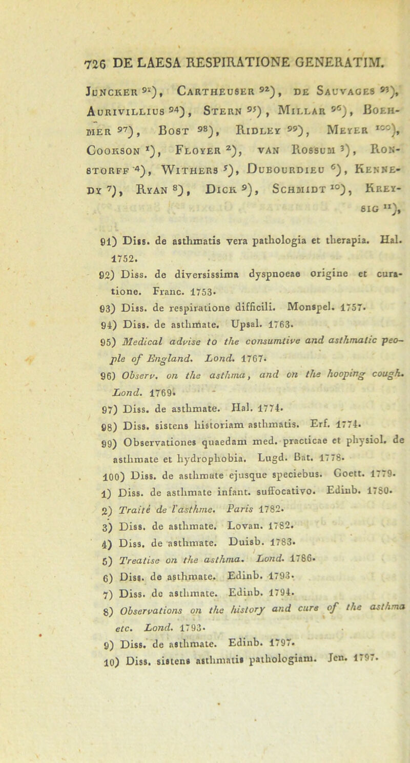 JuNCKER91), CARTHEU8ER 9Z) , DE SAUVAGE8 Aurivillius 94) , Stern 95) , Millar 9<s), Boeh- mer 97), Bost 98), Ridley , Meyer izz), COOKSON *) , FlOYER 2), VAN RO88DDI 3) , RON- 8TORFF'4), WlTHERS s), DuBOURDIEU G) , KkNNE- dy7), Ryan8), Dick.9), Schwidt10), Krey- 8IG SI)f 91) Diis, de asthmatis vera pathologia et therapia. Hal. 1752. 92) Diss. de diversissima dyspnoeae origine et cura- tione. Franc. 1753- 93) Diss. de respiratione difficili. Monspel. 1757. 94) Diss. de asthmate. Upsal. 1763. 95) Medical advise to the consumtive and asthmalic peo- ple of England. Lond. 1767* 96) Obseri\ on the asthma, and on the hooping cough. Lond. 1769. 97) Diss. de asthmate. Hal. 1774. 98) Diss. sistens historiam asthmatis. Erf. 1774. 99) Observationes quaedam med. practicae et physiol. de asthmate et hydrophobia. Lugd. Bat. 1778- 100) Diss. de asthmate ejusque speciebus. Goett. 1779. 1) Diss. de asthmate infant. suffocativo. Edinb. 1780. 2) Traite de Vasthme. Paris 1782. 3) Diss. de asthmate. Lovan. 1782. 4) Diss. de asthmate. Duisb. 1783. 5) Treatise on the asthma. Lond• 1786. 6) Diss. de asthmate. Edinb. 1793« 7) Diss. do asthmate. Edinb. 1794. 8) Observations on the history and cure of the asthma etc. Lond. 1793* 9) Diss. de asthmate. Edinb. 1797. 10) Diss. sistens asthmatis pathologiam. Jen. Ii9..