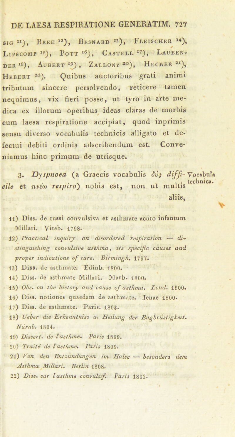 sig «), Bree 12), Besnard 13), Feeischer ,4), Lipbcomp IS), Pott lS), Castell I7), Lauben- der IS), Aueert i9) , Zallony zo), Hecker 2i), Hebert zz). Quibus auctoribus grati animi tributum sincere persolvendo, reticere tamen nequimus, vix fieri posse, ut tyro in arte me- dica ex illorum operibus ideas claras de morbis cum laesa respiratione accipiat, quod inprimis sensu diverso vocabulis technicis alligato et de- fectui debiti ordinis adscribendum est. Conve- niamus hinc primum de utrisque. 3. Dyspnoea (a Graecis vocabulis 8vq diffi- Vocabula . . . , , . technica. cile et nvico respiroj nobis est, non ut multis aliis, 11) Dias, de tussi convulsiva et asthmate acuto infantum Miliari. Viteb. 1798. 12) Practical inquiry on disordered respiralion — di- stinguishing convulsive asthma, its specific causes and proper indications of cure. Birmingh, 1797. 13) Dis», de asthmate. Edinb. 1800. 14) Diss. de asthmate Miliari. Marb. 1800. 15) Obs. on the history and causa of asthma. Lund. 1800. 16) Diss. notiones quaedam de asthmate. Jenae 1800- 17) Disa. de asthmate. Paris. 1803. 18) Ueber die Erkenntniss u. Heilung der Engbrustigkeit. Nurnb. 1804. 19) Disseri, de Fasthrne. Paris 1809. 2u) 'Iraile de Fasthrne. Paris 1809. 21) Von den Entziindungen im Halse — besonders dem Asthma Miliari. Berlin 1808. 22) Diss. sur l asthma convulsif. Paris 1812.