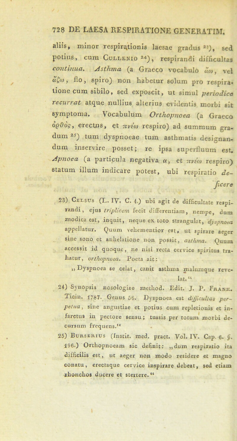 aliis, minor respirationis laesae gradus^), sed potius, cum Cullenio 24), respirandi difficultas continua. Asthma (a Graeco vocabulo uco, vel flo, spiro) non habeLur solum pro respira- tione cum sibilo, sed exposcit, ut simul periodica recurrat atque nullius alterius evidentis morbi sit symptoma. Vocabulum Orthopnoea (a Graeco opdog, erectus, et nvtco respiro) ad summum gra- dum 2*) tum dyspnoeae tum asthmatis designan- dum inservire posset; re ipsa superfluum est. Apnoea (a particula negativa a, et Ttvtoi respiro) statum illum indicare potest, ubi respiratio de- ficere 23) Cursus (L. IV. C. 4.) ubi agit de difficultate respi- randi, ejus triplicem fecit differentiam, nempe, dum modica est, inquit, neque ex toto strangulat, dyspnoea appellatur. Quum veliementior est, ut spirare aeger sine sono et anhelatione non possit, asthma. Quum accessit id quoque, ne nisi recta cervice spiritus tra- hatur , orthopnoea. Poeta ait: » Dyspnoea se celat, canit asthma malumque reve- lat. “ 24) Synopsis nosologiee metliod. Edit. J. P. Frank. Ticin. 1787. Genus 56. Dyspnoea est difficultas per- petua , sine angustiae et potius cum repletionis et in- farctus in pectore sensu; tussis per totum morbi de- cursum frequens. 25) Burserius (Instit. med. pract. Vol. IV. Cap. 6. $. 196.) Orthopnoeam sic definit: ,,dum respiratio ita difficilis est, ut aeger non modo residere et magno conatu, erectaque cervice inspirare debeat, sed etiam rhonchos ducere et stertere.