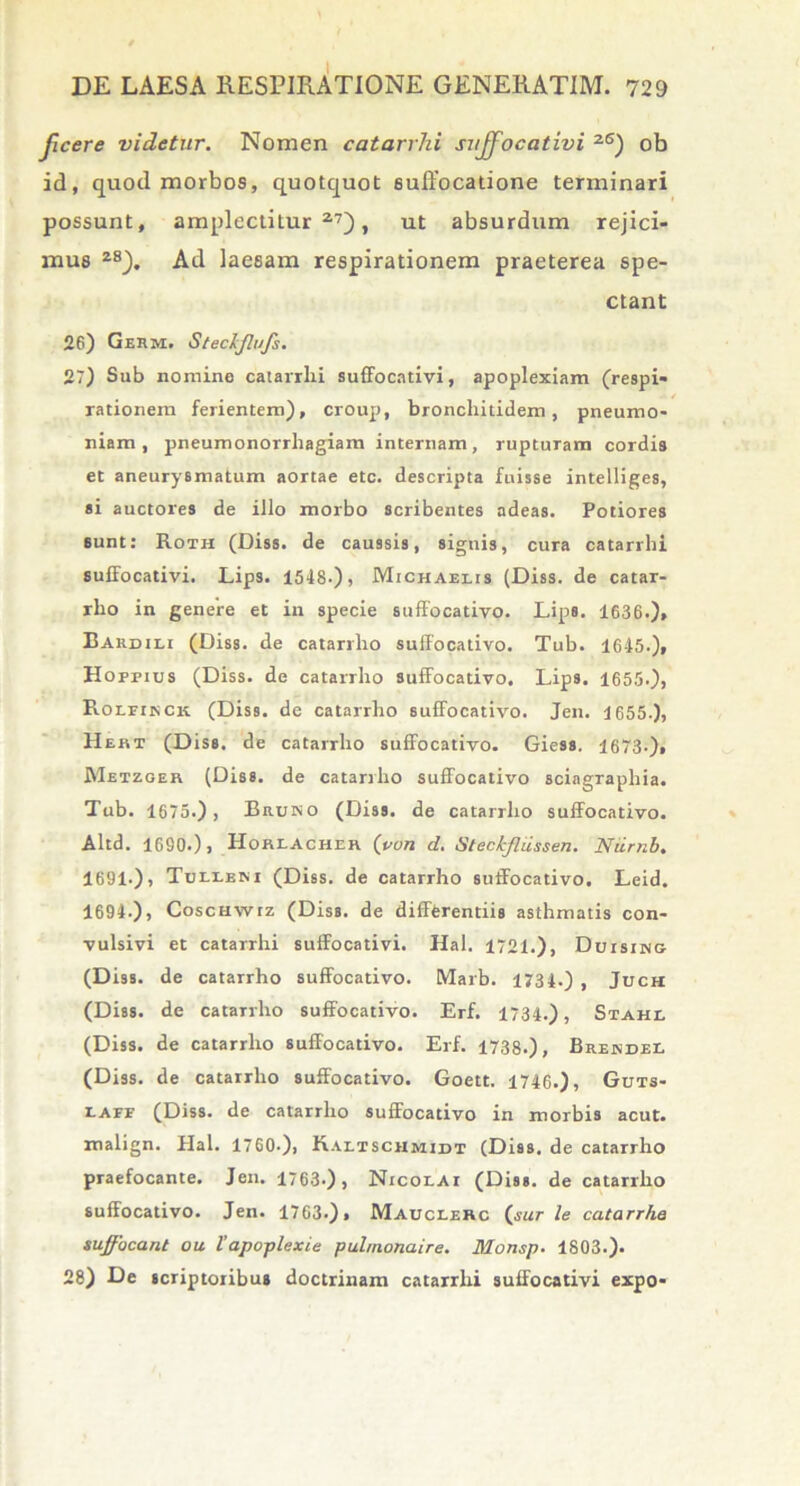 Jjcere videtur. Nomen catarrhi suffocativi 2S) ob id, quod morbos, quotquot suffocatione terminari possunt, amplectilur 27), ut absurdum rejici- mus 2S). Ad laesam respirationem praeterea spe- ctant 26) GeRm. Stecijlufs. 27) Sub nomine catarrlii suffocativi, apoplexiam (respi- rationem felientem), croup, bronchitidem, pneumo- niam, pneumonorrliagiam internam, rupturam cordis et aneurysmatum aortae etc. descripta fuisse intelliges, si auctores de illo morbo scribentes adeas. Potiores sunt: Roth (Diss. de caussis, signis, cura catarrhi suffocativi. Lips. 1548-), Michaelis (Diss. de catar- rho in genere et in specie suffocativo. Lips. 1636.), Bardili (Diss. de catarrlio suffocativo. Tub. 1645.), Hoppius (Diss. de catarrlio suffocativo. Lips. 1655.), Rolfinck (Diss. de catarrlio suffocativo. Jen. 1655.), Hebt (Diss. de catarrlio suffocativo. Giess. 1673-), Metzger (Diss. de catarrlio suffocativo sciagraphia. Tub. 1675.), Bruko (Diss. de catarrlio suffocativo. Altd. 1690.), Horeacher (von d. Steckfliissen. Niirnb. 1691.), Tuleeni (Diss. de catarrho suffocativo. Leid. 1694.), CoscHwtz (Diss. de diffferentiis asthmatis con- vulsivi et catarrhi suffocativi. Hal. 1721.), Duising (Diss. de catarrho suffocativo. Marb. 1734.) , Juch (Diss. de catarrho suffocativo. Erf. 1734.), Stahl (Diss. de catarrho suffocativo. Erf. 1738.), Brendel (Diss. de catarrho suffocativo. Goett. 1746.), Guts- eaff (Diss. de catarrlio suffocativo in morbis acut. malign. Hal. 1760.), Raeischmidi (Diss. de catarrho praefocante. Jen. 1763-), Nicolai (Diss. de catarrho suffocativo. Jen. 1763.), Mauclerc (sur le catarrhe suffocant ou Vapoplexie pulmonaire. Monsp. 1803.). 28) De scriptoribus doctrinam catarrhi suffocativi expo-