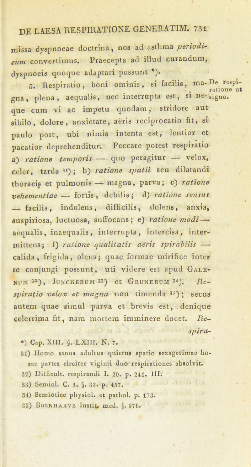 missa dyspnoeae doctrina, nos ad asthma periodi- cum convertimus. Praecepta ad illud curandum, dyspnoeis quoque adaptari possunt *). 5. Respiratio, boni ominis, si facilis, ma- De respi- gna, plena, aequalis, nec interrupta est, si ne-8ign0. que cum vi ac impetu quodam, stridore aut sibilo, dolore, anxietate, aeris reciprocatio fit, si paulo post, ubi nimis intenta est, lentior et pacatior deprehenditur. Peccare potest respiratio a) ratione temporis — quo peragitur — velox, celer, tarda31); b) ratione spatii seu dilatandi thoracis et pulmonis — magna, parva; c) ratione vehementiae — fortis , debilis ; d) ratione sensus — facilis, indolens, difficilis, dolens, anxia, suspiriosa, luctuosa, suffocans; e) ratione modi — aequalis, inaequalis, interrupta, intercisa, inter- mittens; f) ratione qualitatis aeris spirabilis — calida, frigida, olens; quae formae mirifice inter se conjungi possunt, uti videre est apud Gale- num32), Junckerum 33) et Grunerum 34). Re- spiratio velox et magna non timenda 3J) ; secus autem quae simul parva et brevis est, denique celerrima fit, nam mortem imminere docet. Re- \ spira- *) Cap. Xlir. §. LXIII. N. 7. 31) Homo sanus adultu3 quietus spatio sexagesimae ho- rae partes circiter viginti duo respirationes absolvit. 32) Dilficult. respirandi I. 20. p. 241. IIB 33) Semiol. C. 3. §• 33- p. 457. 34) Semiotice physiol. et pathol. p. 173. 35) Boerhaave Instita med. §. 970.