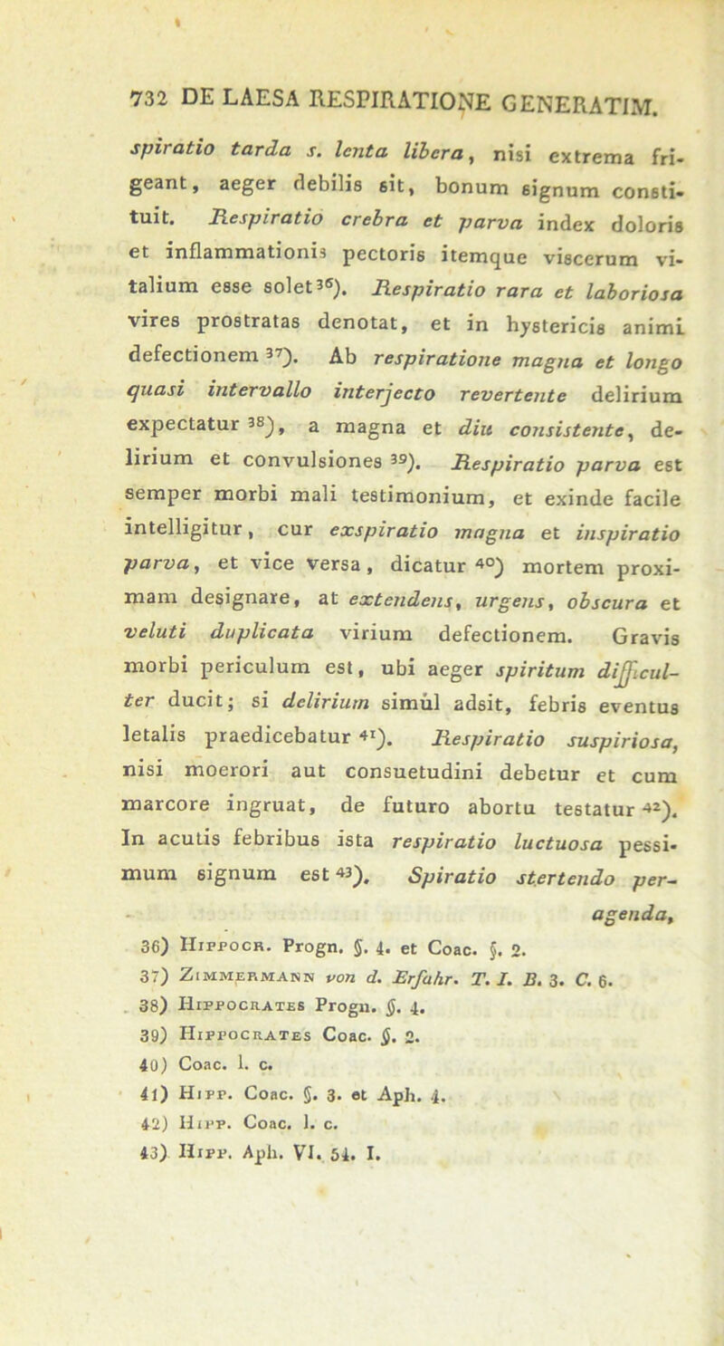 % 732 DE LAESA RESPIRATIONE GENERATIM. spiratio tarda s. lenta libera, nisi extrema fri- geant, aeger flebilis sit, bonum signum consti- tuit. Respiratio crebra et parva index doloris et inflammationis pectoris itemcjuc viscerum vi- talium esse solet 3®). Respiratio rara et laboriosa vires prostratas denotat, et in hystericis animi defectionem 37). Ab respiratione magna et longo quasi intervallo interjecto revertente delirium expectatur 3S), a magna et diu consistente, de- lirium et convulsiones 39). Respiratio parva est semper morbi mali testimonium, et exinde facile intelligitur, cur exspiratio magna et inspiratio parva, et vice versa , dicatur 4°) mortem proxi- mam designare, at extendens, urgens, obscura et veluti duplicata virium defectionem. Gravis morbi periculum est, ubi aeger spiritum difficul- ter ducit; si delirium simul adsit, febris eventus letalis praedicebatur Respiratio suspiriosa, nisi moerori aut consuetudini debetur et cum marcore ingruat, de futuro abortu testatur-»2). In acutis febribus ista respiratio luctuosa pessi- mum signum est«). Spiratio stertendo per- agenda, 36) Hifpocr. Progn. §. 4. et Coae. §. 2. 37) Zimmef.mann voti d. Erfahr. T. I. B. 3. C. 6. 38) Hippocrates Progn. §. 4. 39) Hippocrates Coae. §. 2. 40) Coae. 1. c. 41) Hipr. Coae. §. 3. et Aph. 4. 42) Hipf. Coae. 1. c. 43) Hipf. Aph. VI. 54. I.