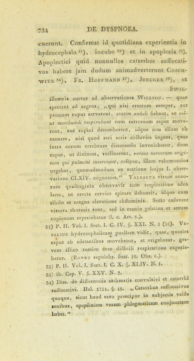 cuerunt. Confirmat id quotidiana experientia in hydrocephalo JI), incubo”) et in apoplexia”). Apoplectici quid nonnullos catarrhos suffocati- vos habere jam dudum animadverterunt Cosch* ■\VITZ54), Fr. HoFFMANN «), JuNCUER*6), Ct Swie- illnstris auctor ad observationes Wiixisu, — quae spectant ad aegros, „ qui nisi erectum semper, aut pronum caput servarent, statim anheli iiebant, ac vd- ut moribundi respirabant cum retrorsum caput move- rent, aut supini decumberent, idque non aliam ob causam, nisi quod seri acris colluvies ingens, quae intra eorum cerebrum dissecando inveniebatur, dum caput, ut diximus, reclinarent, versus nervorum origi- nem qui pulmoni inserviunt, relapsa, illam vebemenlius urgebat, quemadmodum ex sectione hujus I. obser- vatione CLXIV- cognosces. “ Val salva virum anno- rum quadraginta observavit cum respiratione adeo laesa, ut erecta cervice spirare debuerit, idque cura sibilo et magna elevatione abdominis. Secto cadavere viscera thoracis sana, sed in cranio gelatina et serum copiosum reperiebatur (1. c. Art. 6-)- 51) P. II. Vol. I. Sect. I. C. IV. §. XXI. N. 3 (56). Ve- salius liydrocephalicam puellam vidit, quae, quoties caput ab adstanlibus movebatur, et erigebatur, gra- vem illico tussim cum difficili respiratione experie- batur. (Bonet sepulchr. Sect. 16. Obs. 6-). 52) P. II- Vol. I. Sect. I. C. X. §. XLI\. N. 1. 53) ib. Cap. V. $. XXV- N. 2. 54) Diss. de differentiis asthmatis convulsivi et catarrlu suffocativi. Hal. 1721. §• 18. „ Catarrhus suffocativus quoque, sicut liaud raro praecipue in subjectis valde senibus, apoplexiam veram phlegmaticam conjunctam habet. “