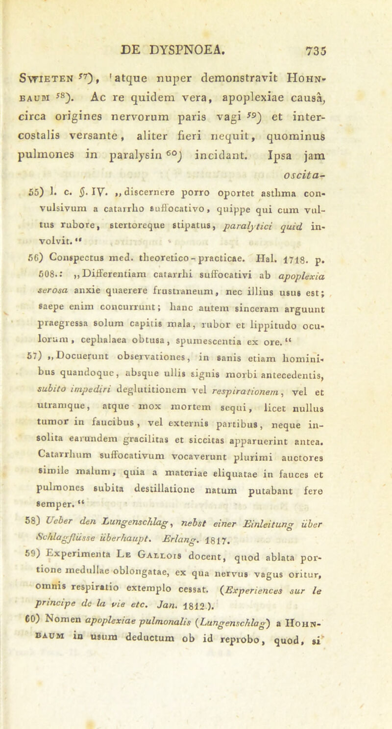 Swieten 57), 'atque nuper demonstravit Hohn- eaum J8). Ac re quidem vera, apoplexiae causa, circa origines nervorum paris vagi 59) et inter- costalis versante, aliter fieri nequit, quominus pulmones in paralysin 60) incidant. Ipsa jam oscita- 55) 1. c. §. IV. „ discernere porro oportet asthma con- vulsivum a catarrho suffocativo, quippe qui cum vul- tus rubore, stertoreque stipatus, paralytici quid in- volvit. “ 56) Conspectus med. theoretico - practicae. Hal. 1718. p. 508.: ,, Differentiam catarrlii suffocativi ab apoplexia serosa anxie quaerere frustraneum, nec illius usus est; saepe enim concurrunt; lianc autem sinceram arguunt praegressa solum capitis mala, rubor et lippitudo ocu- lorum , cephalaea obtusa , spumescentia ex ore.tc 5;) ,, Docuerunt observationes, in sanis etiam homini- bus quandoque, absque ullis signis morbi antecedentis, subito impediri deglutitionem vel respirationem, vel et utramque, atque mox mortem sequi, licet nullus tumor in faucibus , vel externis partibus, neque in- solita earundem gracilitas et siccitas apparuerint antea. Catarrlium suffocativum vocaverunt plurimi auctores simile malum, quia a materiae eliquatae in fauces et pulmones subita destillatione natum putabant fere 8emper. “ 58) Ueber den Lungenschlag, nebst einer Einleitung uber Schlugjliisse iiberhaupt. Erlang. 1817. h'1) Experimenta Le Gallois docent, quod ablata por- tione medullae oblongatae, ex qua nervus vagus oritur, omnis respiratio extemplo cessat. (Experiences sur le principe de la oie etc. Jan. 1812 ). 60) Nonien apoplexiae pulmonalis (Lungenschlag) a IIohn- baum in usum deductum ob id reprobo, quod, si