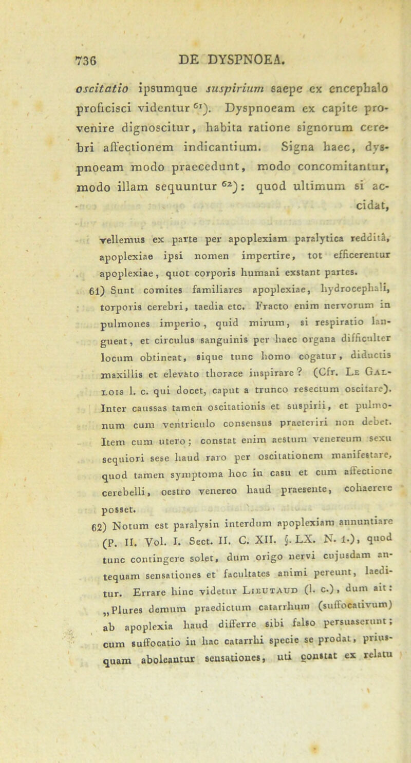 oscitatio ipsumque suspirium saepe ex encephalo proficisci videntur01). Dyspnoeam ex capite pro- venire dignoscitur, habita ratione signorum cere- bri allectionem indicantium. Signa haec, dys- pnoeam modo praecedunt, modo concomitantur, modo illam sequuntur02): quod ultimum si ac- cidat, vellemus ex parte per apoplexiam paralytica redditi, apoplexiae ipsi nomen impertire, tot efficerentur apoplexiae, quot corporis humani exstant partes. 61) Sunt comites familiares apoplexiae, liydrocepbali, torporis cerebri, taedia etc. Fracto enim nervorum in pulmones imperio, quid mirum, si respiratio lan- gueat, et circulus sanguinis per haec organa difficulter locum obtineat, sique tunc homo cogatur, diductis maxillis et elevato thorace inspirare? (Cfr. Le Gal- eois 1. c. qui docet, caput a trunco resectum oscitare). Inter caussas tamen oscitationis et suspirii, et pulmo- num cum ventriculo consensus praeteriri non debet. Item cum utero ; constat enim aestum venereum sexu sequiori sese haud raro per oscitationem manifestare, quod tamen symptoma hoc in casu et cum affectione cerebelli, oestro venereo haud praesente, cohaerete posset. 62) Notum est paralysin interdum apoplexiam annuntiare (P. II. Vol. I. Sect. II. C. XII. §. LX. N. !•), quod tunc contingere solet, dum origo nervi cujusdam an- tequam sensationes et facultates animi pereunt, laedi- tur. Errare hinc videtur Lieutaud (1. c.) , dum ait: „Plures demum praedictum catarrlmm (suffocativum) ab apoplexia haud differre sibi falso persuaserunt; cum suffocatio in hac catarrhi specie se prodat, prius- quam aboleantur sensationes, uti constat ex relatu