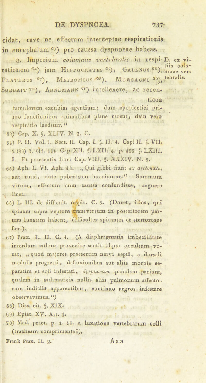 cidat, cave ne eftectum interceptae respirationis in enceplialum 63) pro caussa dyspnoeae habeas. 3. Imperium columnae vertebralis in respi- rationem c->) jam Hippocrates 6s), Galenus 66), 3? LATE RUS G7), MeIBOMIUS G8) , MORGAGNI Gs_), Sorbait70), Arnebiann 7I) intellexere, ac recen- tiora ♦ famulorum excubias agentium; dum apoplectici pri- mo functionibus animalibus plane carent, dein vero respiratio laeditur. “ 6?) Cap. X. §. XLIV. N. 3. C. 64) P. II. Vol. I. Scct. II. Cap. I. 5. H. 4. Capi IT. §. VIL 2 (89) 3. (il. 44). Cap. XII. §. LXII. 4. p. 456. J.LXIII. I. Et praesentis libri Cap. VIII. §. XXXIV- N. 9. 65) Aph. L. VI. Aph. 46. ,, Qui gibbi fiunt ex asthmate, aut tussi, ante pubertatem moriuntur. “ Summum virum, efFectum cum caussa confundisse, arguere licet. 66) L. III. de difficult. respir. C. 6. (Docet, illos, qui spinam supra septum transversum in posteriorem par- tem luxatam habent, difficulter spirantes et stertorosos fieri). 67) Prax. L. II. C. 4. (A diaphragmatis imbecillitate interdum astluna provenire sentit idque occultum vo- cat, ,, quod majores praesertim nervi septi, a dorsali medulla progressi, defluxionibus aut aliis morbis se- paratim et soli infestati, dyspnoeam quandam pariunt, qualem in asthmaticis nullis aliis pulmonum affecto- rum indiciis apparentibus, continuo aegros infestare observavimus. “) 68) Diss. cit. §. XIX< 69) Epist. XV. Art. 4* 70) Med. pract. p. 1. 44. a luxatione vertebrarum colli (tracheam comprimente?). Frank Prax. II. 2. A a a D- ex vi- tiis colu- mnae ver- tebralis.