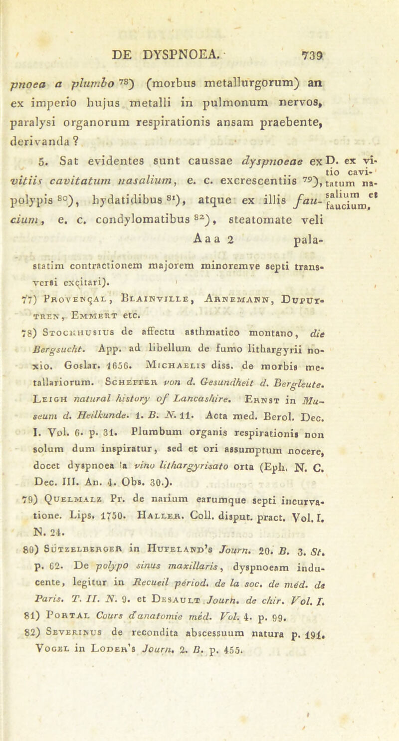 pnoea a plumbo 7S) (morbus metallurgorum) an ex imperio hujus metalli in pulmonum nervos, paralysi organorum respirationis ansam praebente, derivanda? 5. Sat evidentes sunt caussae dyspnoeae exD. ex vi- tio cavi- vitiis cavitatum nasalium, e. c. excrescentus 79),tatum na- polypis80), liydatidibus 8I), atque ex illis fau- e* dum, e. c. condylomatibus82), steatomate veli Aaa 2 pala- statim contractionem majorem minoremve septi trans- versi excitari). ' 77) Proventae, Bi.AiNvii.rE, Arnemann, Dtrptrr- tren , Emmeut etc. 78) STOCiarusius de affectu asthmatico montano, die Bergsucht. App. ad libellum de fumo litbargyrii no- xio. Goslar. 1656. Michaeiis diss. de morbis me- tallariorum. Scheffer von d. Gesundheit d. Bergleute. Leigh natural histury of Lancashire. Ernst in Mu~ seum d. Heilkunde. 1. B. N. 11. Acta med. Berol, Dec. 1. Vol. 6. p. 31. Plumbum organis respirationis non solum dum inspiratur, sed et ori assumptum nocere, docet dyspnoea in vino lithargyrisato orta (Epii, N. C. Dec. III. An. 4. Obs. 30.). 79) Quelmalz Pr. de narium earumque septi incurva- tione. Lips. 1750. IIallee. Coli, disput. pract. Vol. I. N. 24. 80) Sutzelberoer in HuFErANrds Journ. 20. B. 3. St. p. 62. De -polypo sinus maxillaris, dyspnoeam indu- cente, legitur in Recueil period. de la soc. de med. da Paris. T. II. N. 9. et Desault Journ. de c/iir. Vol. I. 81) Portae Cours d'anatomie med. Vol. 4. p. 99. 82) Sevekinus de recondita abscessuum natura p. 191, Vogel in Lodees Journ, 2. D. p. 455. »