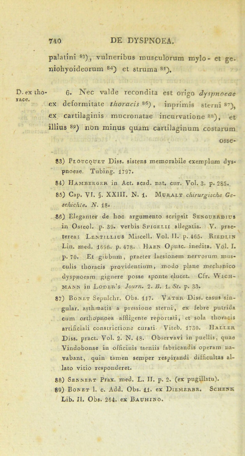 D.ex tho race. palatini 8’), vulneribus musculorum mylo- et ge- niohyoideorum 84) et struma 8S). 6. Nec valde recondita est origo dyijmoeac ex deformitate thoracis*6), inprimis sterni 8?), ex cartilaginis mucronatae incurvatione 88), et illius 8S) non minus quam cartilaginum costarum osse- 83) ProucQtJET Diss. sistens memorabile exemplum dys- pnoeae. Tubing. 1797. 84) Hambekger in Act. acad. nat. cur. Vol. 3. p. 285. 85) Cap. VI. §• XX11I. N. 1. Muraii chirurgische Gc- schichle. N. 18« 86) Eleganter de hoc argumento scripsit Sesguerdius in Osteol. p. 39. verbis Spigelii allegatis. V. prae- terea: Lektileius Miscell. Vol. II. p. 465. Riedlitj Lin. med. 1696. p. 478. Haen Opusc. inedita. Vol. I. p. 70. Et gibbum, praeter laesionem nervoium mus- culis thoracis providentium, modo plane mechanico dyspnoeam gignere posse sponte elucet. Cfr. Wicii- MAnit in Loder’s Journ. 2. B. 1. St. p. 33. 87) Bonet Sepulchr. Obs. 117. Vatbr Diss. casus sin- gular. asthmatis a pressione sterni, ex febre putrida cum orthopnoea affligente reportati, et sola thoracis artificiali constrictione curati Viteb. 1730. IIalier Diss. pract. Vol. 2. N. 48. Observavi in puellis, quae Vindobonae in officinis taeniis fabricandis operam na- vabant, quin tamen semper respirandi difficultas al- lato vitio responderet. 88) Seknert Prax. med. L. II. p. 2. (ex pugillatu). 89) Bonet 1. c. Add. Obs. 11. ex Diemerbr. Schesk Lib. II. Obs. 264. ex Bauhino.