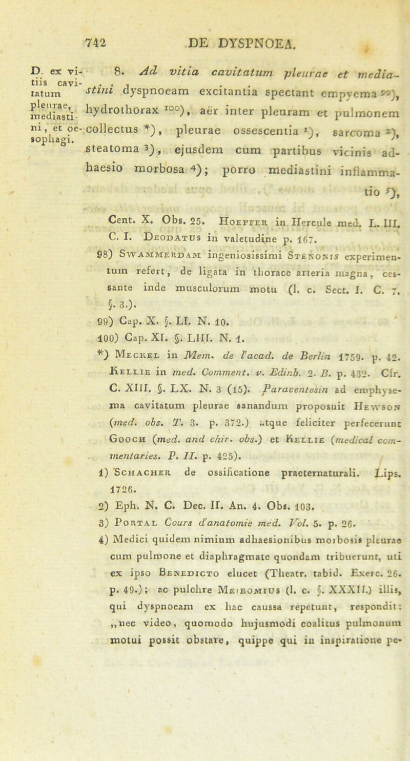 D. ex vi- tiis cavi' tatum pleurae, mediasti- ni , et oe sophagi. 8* dd vitici cavitatum pleurae et media- stini dyspnoeam excitantia spectant empyema *>), hydrothorax Iw0), aer inter pleuram et pulmonem collectus *), pleurae ossescentiasarcoma2), steatoma 3), ejusdem cum partibus vicinis ad- haesio morbosa «); porro mediastini inflamma- tio o» Cent. X. Obs. 25. Hoeffer in Hercule med. L. III. C. I. Deodatds in valetudine p. 167. 98) Swammesdam ingeniosissimi Stenonis experimen- tum refert, de ligata in thorace arteria magna, ces- sante inde musculorum motu (1. c. Sect. I. C. 7. §. 3.). 99) Cap. X. §. LI. N. 10. 100) Cap. xr. §. LIII. N. 1. Mecksl in JYlem. de l’acad. de Berlin 1759. p. 40. Keelie in med. Comment. v. Edinb. 2- B. p. 432- Cfr. C. XIII. §. LX. N. 3 (l5). Paracentesin ad emphyse- ma cavitatum pleurae sanandum proposuit Htwsos {med. obs. T. 3. p. 372.) atque feliciter perfecerunt Goocn {med. and chir. obs.) et Kellie {medicat com- mentaries. P. II. p. 425). 1) 'Schacher de ossificatione praeternaturali. Lips. 1726. 2) Eph. N. C. Dec. H. An. 4. Obs. 103. 3) Pomal Cours danatomie med. Vol. 5. p. 26. 4) Medici quidem nimium adhaesionibus moibosis pleurae cum pulmone et diaphragmate quondam tribuerunt, uti ex ipso Benedicto elucet (Theatr. tabid. Exerc. 26. p. 49.); ac pulchre Meibomius (1. c. §. XXXII.) illis, qui dyspnoeam ex hac caussa repetunt, respondit: ,,nec video, quomodo hujusmodi coalitus pulmonum motui possit obstare, quippe qui itt inspiratione pe-