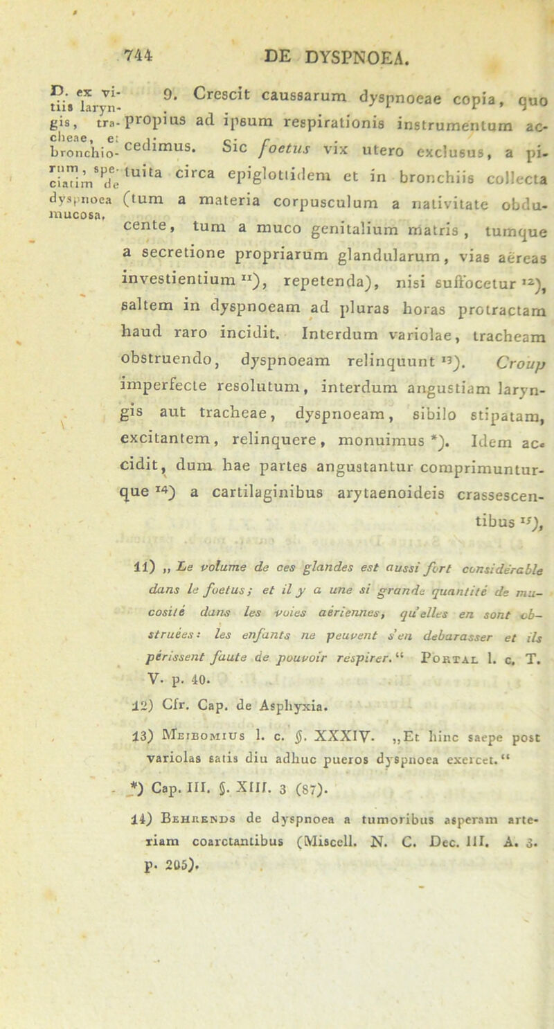 0. Crescit caussarum dyspnoeae copia, quo D. ex vi- tiis laryn- , - gis, tra- propius ad ipsum respirationis instrumentum ac- clieae, e: ,• c• r bronchio-cetlimus* “ic j°e^us vix utero exclusus, a pi- c 'i aTi rn * ^u ^a c*,ca epiglotlidem et in bronchiis collecta dyspnoea (tum a materia corpusculum a nativitate obdu- mucosa. cente, tum a muco genitalium matris, tumque a secretione propriarum glandularum, vias aereas investientium11), repetenda), nisi suffocetur ,2), saltem in dyspnoeam ad pluras horas protractam haud raro incidit. Interdum variolae, tracheam obstruendo, dyspnoeam relinquunt *3). Croup imperfecte resolutum, interdum angustiam laryn- gis aut tracheae, dyspnoeam, sibilo stipatam, excitantem, relinquere, monuimus*). Idem ac« cidit, dum hae partes angustantur comprimuntur- que I4) a cartilaginibus arytaenoideis crassescen- tibus 15), il) ,, Le volume de ces glandes est aussi fert considerable dans le foetus; et il y a une si grande quanlite de mu- cosite dans les vuies aeriennes, quelles en sont ob~ struees: les enfants ne peuvent s’en debarasser et iis perissent faute de pouvoir respirer. “ Poktai. 1. c, T. V- p. 40- 12) Cfr. Cap. de Aspliyxia. 13) Meieomius 1. c. $. XXXIV- ,,Et hinc saepe post variolas salis diu adhuc pueros d}Spnoea exercet. “ - *) Cap. III. §. XIII. 3 (87). 14) Beheekbs de dyspnoea a tumoribus asperam arte- riam coarctantibus (Miscell. N. C. Dcc. III. A. 3- p. 205).