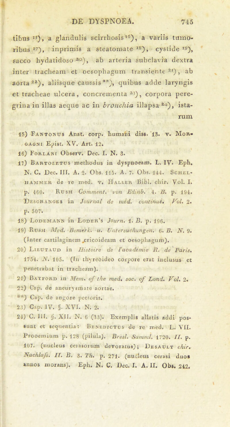 tibus iy), a glandulis scirrhosis16), a variis tumo- ribus 17), inprimis a steatomate IS), cystide J9), sacco hydatidoso2,0), ab arteria subclavia dextra inter tracheam et oesophagum transiente 2‘), ab aorta22), aliisque caussis**), quibus adde laryngis et tracheae ulcera, concrementa23), corpora pere- grina in illas aeque ac in bronchia illapsa 24), ista- rum 15) Fantosus Anat. corp. humani diss. 13. v. Mor- gagni Epist. XV. Art. 12. i \ 16) Forlani Observ. Dec. I. N. 3. 1) Barioietds methodus in dyspnoeam. L. IV- Eph. N. C. Dec. III. A. 2. Obs. 115. A. 7. Obs. 114. Schel- hammer de re med. v. Haller Bibi. chir. Vol. I. p. 460. Rush Cornment. von Edinb. 4. B. p. 194. Desgranges in Journal de med. continue. Vol. 2. p. 507. 18) Lodemann in Loder’s Journ. 1. B. p. 196. 19) Piusn Med. Bemerk. u. Untersuchungen. 6. B. N. 9. (Inter cartilaginem .pricoideam et oesophagum). 20) Lieutaud in Iiistoire de l' academie R. de Faris. 1754. N. 105. (In thyreoideo corpore erat inclusus et penetrabat in tracheam). 21) Bayford in Meni, of tlie med, soc. of Lond. Vol. 2. 22) Cap. de aneurysmate aortae. **) Cap. de angore pectoris. 23) Cap. IV. §• XVI. N. 2. 24) C. III. J). XII. N. 6 (33). Exemplis allatis addi pos- sunt et sequentia: Benedictus de re med. L. VII. Prooemium p. 128 (pilula). Bresl. Summi. 1720. II. p. 107. (nucleus cerasorum devoratus); Desault chir. Nacfilafs. II. B. 3. Th. p. 271. (nucleus cerasi duos annos inorans). Eph. N. C. Dec. I. A. II. Obs. 242.