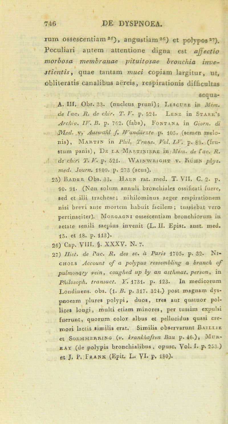 rum ossescentiam 25), angustiam 2G) et polypos27). Peculiari autem attentione digna est ajjectio morbosa membranae pituitosae bronchia inve- ) m sticntis, quae tantam muci copiam largitur, ut, oblileratis canalibus aereis, respirationis difficultas sequa- A. III. Obs. 33. (nucleus pruni); Lesccp.e in Mem. de lac. R. de chir. T. V. p. 524. Lekz in Staru’s Archiv. IV. B. p. 762. (faba), Fontana in Giorn. di JVLed. v. Auswahl f Wu.nddrz.te p. 105. (semen melo- nis), Martin in P/iil. Trans. Vol. I.V. p. 80. (fru- stum panis), De ia Martisisre in Meni, de Iac. R. de chir. T. V. p. 521. Waikwriohi v. filias phys. med. Journ. 1800. p. 273 (acus). 25) Bader Obs. 33. IIaen rat. med. T. VII. C. 2. p. 90. 91. (Non solum annuli bronchiales ossificati fuere, sed et illi tracheae; nihilominus aeger respirationem nisi brevi ante mortem habuit facilem ; tussiebat vero k pertinaciter). Morgagni ossescentiam bronchiorum in aetate senili saepius invenit (L. II. Epist. anat. med. 15* et 18. p. 113). 26) Gap. VIII. §. XXXV- N. 7. 27) Ilist. de l'ac. R. des sc. a. Paris 1705. p. 32. Nt* chols Account of a polypus ressembling a branch of pulmonqry vein, coughed up by an asthmat. person, in Philosoph. transuet. Y. 1731. p. 123. In medicorum Londinens. obs. (l. B. p. 317. 324.) post magnam dys- pnoeam plures polypi, duos, tres aut quatuor pol- lices longi, multi etiam minores, per tussim expulsi fuerunt, quorum color albus et pellucidus quasi cre- mori lactis similis erat. Similia observarunt Baillie et Soemmerring (v. krankhaften Bau p. 46-), Mdh- rav (de polypis bronchialibus, opusc. Vol. I. p. 253 ) et J. P. Frank (Epit. L* VI* p* 180).