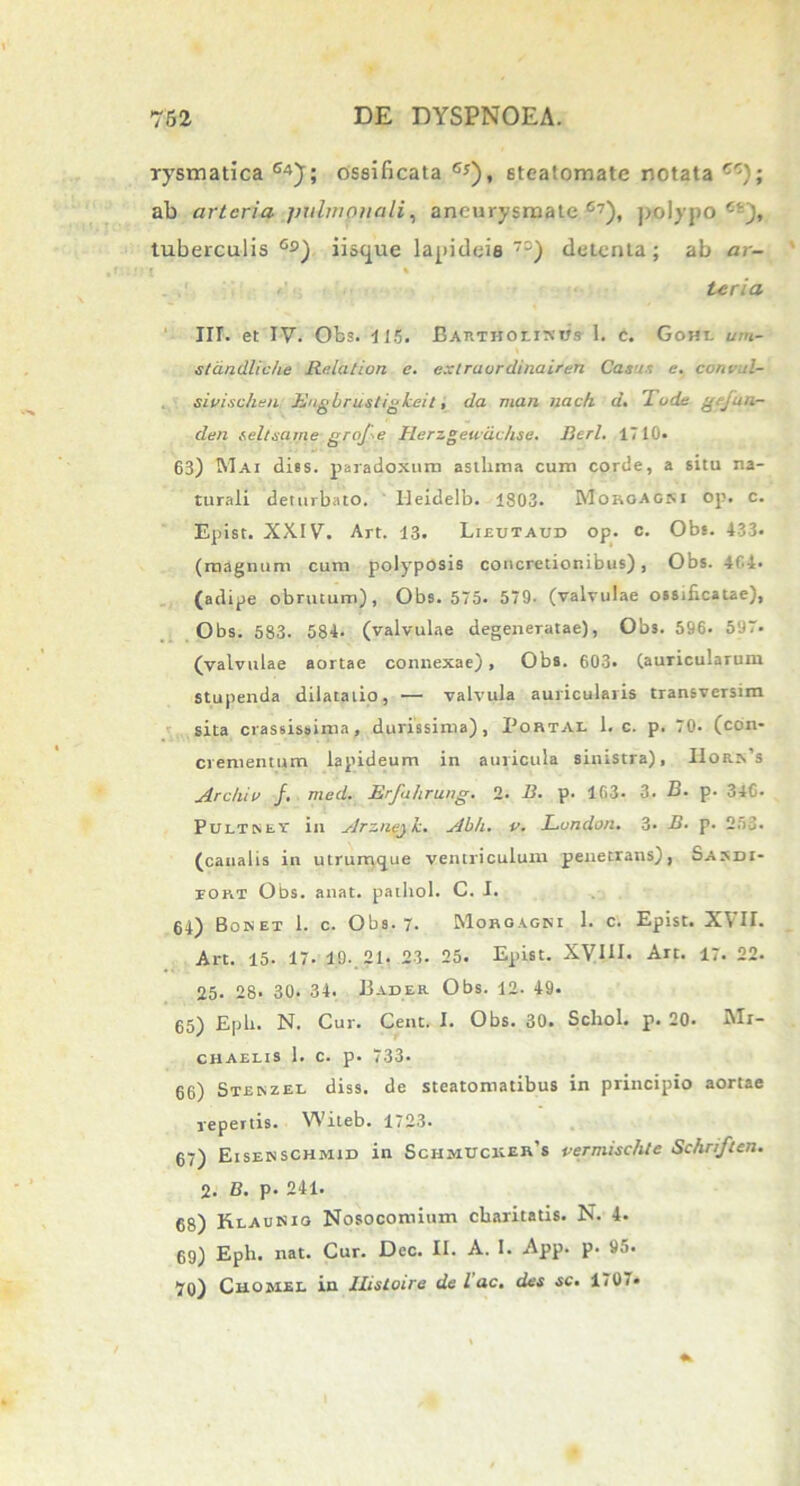 rysmatica G4); ossificata G*), steatomate notata cc); ab arteria pulmonali, aneurysmate67), polypo £!j, tuberculis Gs) iiscpae lapideis7-) detenta; ab ar- l ' % teria III. et IV. Obs. 115. Bartholinus 1. c. Gohi. um- standliche Relatiort e. extraurdinairen Casi. e. convul- sivischen Engbrustigheit, da man nach d. Tode gefua- den teltsarne grofe Herzgeudchse. Berl. 1710. 63) Mai dies, paradoxum asthma cum corde, a situ na- turali deturbato. Ileidelb. 1803. Moroacsi op. c. Epist. XXIV. Art. 13. Lieutaud op. c. Obs. 433- (magnum cum polyposis concretionibus), Obs. 404. (adipe obrutum), Obs. 575. 579. (valvulae ossificatae), Obs. 583. 584. (valvulae degeneratae), Obs. 596. 597. (valvulae aortae connexae), Obs. 603. (auricularum stupenda dilatatio, — valvula auricularis transversim sita crassissima, durissima), Portae 1. c. p. 70. (con- crementum lapideum in auricula sinistra), I1orn’s Archiv /. med. Erfahrung. 2. B. p. 163* 3. B. p. 346- Pdltsev in Arzneyk. Ab/i. v. Lundon. 3- B. p. 253. (canalis in utrumcjue ventriculum penetrans), Sasdi- tort Obs. anat. pathol. C. I. 64) Bonet 1. c. Obs. 7. Morgagni 1. c. Epist. XVII. Art. 15. 17. 19. 21. 23. 25. Epist. XVIII. Art. 17. 22. 25. 28. 30. 34. Bader Obs. 12. 49. 65) Epb. N. Cur. Cenc. I. Obs. 30. Schol. p. 20. Mr- chaelis 1. c. p. 733. 66) Stenzei- diss. de steatomatibus in principio aortae repertis. Witeb. 1723. 67) Eisenschmid in Schmucker’s vermisehle Schriften. 2. B. p. 241. 68) HlauKiq Nosocomium cbaritatis. N. 4. 69) Eph. nat. Cur. Dec. II. A. I. App. p. 95. 70) CttOHEL in IListoire de lac. des sc. 1707«