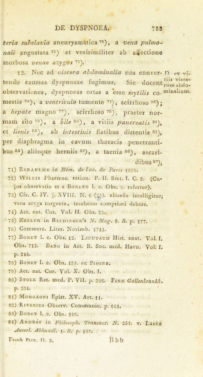 teria subclavia aneurysmatica71), a vena pulmo- nali angustata 72) et verisimiliter ab affectione morbosa venae azygos 73). 12. Nec ad viscera abdominalia nos conver- r> p-k vi- tendo caussas dyspnoeae fugimus. Sic docentj^mlbdo- observationes, dyspnoeas ortas a esse mytilis co- mhialiuni. mestis 74), a ventriculo tumente 75), scirrhoso 7<s); a hepate magno 77), scirrhoso 78), praeter nor- mam 6ito 79), a bile 8o), a vitiis pancreatis 8I), et lienis 82), ab intestinis flatibus distentis 85), per diaphragma in cavum thoracis penetranti- bus 64) aliisque herniis85), a taenia86), ascari- dibus 87)j 11) Rekaulhe iri Mem. de lac. de Paris 1699. 72) Willis Pharmnc. ration. P. II. Sect. I. C. 2. (Cu- jus observatio et a Boneto 1. c. Obs. 9. refertur). 73) Crr. C. IV. J. XVIII. N. 6 (25). abunde intelligiturj vena azvga turgente, tracheam comprimi debere. 74) Act. nat. Cur. Vol. II. Obs. 25. 75) Zeller in BaldingeiPs N. Mag. 8. B. p. 177. 76) Commere. Liter. Norimb. 1743. 77) Bonet I. c. Obs. 12. Lieutaud Hist. ariat. Vol. I. Obs. 712. Bajso in Act. R. Soc. med. Iiavn. Vol; I; p. 244. 78) Bonet 1. c. Obs. 153- ex Pisone. 79) Act. nat. Cur. Vol. X. Obs. I. 80) Stoll Rat. med. P. VII. p. 296. Fluit Gallenlrtmkh. p. 234. 81) Morgaoni Epist. XV. Art. 11. 82) Rivep.ius Observ. Communic. p. 661. 83) Bonet 1. c. Obs. 148; 64) Akd(vke in Philosoph. Transiret. N. 351. v. Liskk Auserl. Ab liandi, i, B. p, 133;