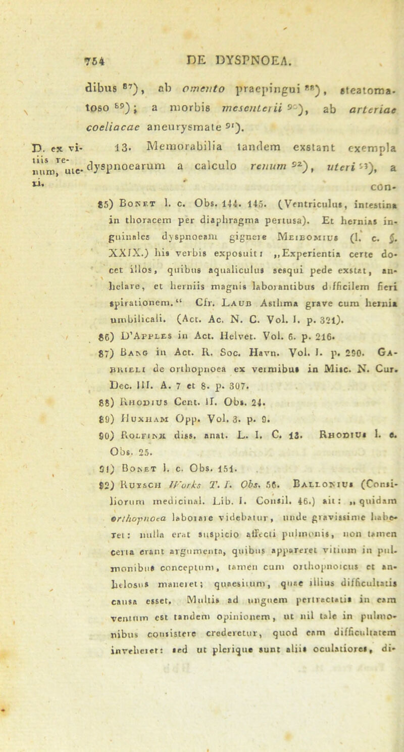 D. ex vi- tiis re- juiro, ute- si. dibus 87), ab omento praepingui88), steatoma- toso 69); a morbis incscnteiii 9), ab arteriae coeliacae aneurysmate 9‘). 13. Memorabilia tandem exstant exempla dyspnoearum a calculo renum , uteri ”), a con* 85) Bokf.t 1. c. Obs. 144. 145. (Ventriculus, intestina in thoracem per diaphragma pertusa). Et hernias in- guinales dvspnoeaiu gignet e Miieomics (1. c. §. XXIX.) his verbis exposuit t ,,Experientia certe do- cet illos, quibus aqualiculus sesqui pede exstat, an- helare, et herniis magnis laborantibus ddficilem fieri spirationem. “ Cfr. Laub Asthma grave cum hernia umbilicali. (Act. Ac. N. C. Vol. I. p. 321). 86) D’AprLES in Act. Helvet. Vol. 6. p. 216. 87) BaaG in Act. R. Soc. Havn. Vol. I. p. 250. Ga- ekieli de orthopnoea ex veintibui in Misc. N. Cur. Dec. III. A. 7 et 8. p. 307. 88) Rhodius Ccnt. II. Obs. 24. 89) Huxiiam Opp. Vol. 3. p. 9. 90) Rolfikh. diss. anat. L. I. C. 13. Rhod!Us 1. e. Obs. 25. 91) Boset 1. c. Obs. 151. 82) Ruysch Works T. /. Obs. 56. Bauomds (Consi- liorum medicinal. Lib. I. Cotisil. 46.) ait: „ quidam ert/io-pnoca laboiate videbatur, unde gravissime habe* Tet: nulla erat suspicio airecti pulmonis, non tamen certa erant argumenta, quibus appareret vitium iit pul. monibu» conceptum, tamen cum onhopnoicus et an- htlosus maneiet; quaesitum, quae illius difficultatis causa esset. Multis ad unguem pertractatis in cam ventum est tandem opinionem, ut nil tale in pulmo- nibus consistere crederetur, quod eam difficultatem inveherer: sed ut plerique sunt alii» oculatiores, di-