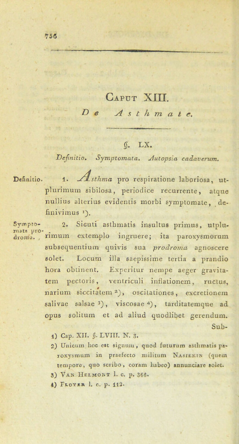 Definitio. Sympto- mata pro- dvonia. , Capdt XIII. De yisthmal e. Q. LX. Definitio. Symptomata, uiutopsia cadaverum. 1. utjLstJima pro respiratione laboriosa, ut- plurimum sibilosa, periodice recurrente, atque nullius alterius evidentis morbi symptomate, de- finivimus *). 2. Sicuti asthmatis insultus primus, utplu- rimum extemplo ingruere; ita paroxysmorum subsequendum quivis sua prodromo, agnoscere solet. Locum illa saepissime tertia a prandio hora obtinent. Experitur nempe aeger gravita- tem pectoris, ventriculi inflationem, ructus, . • , * . narium siccitatem2), oscitationes, excretionem 6alivae salsae3), viscosae4), tarditatemque ad opus solitum et ad aliud quodlibet gerendum. Sub- ii Cap. xn. §. Lvm. n. 3. 2) Unicum hoc esc signum , quod futurum asthmatis pa- roxysmum in praefecto militum Nasiexin (quem tempore, quo scribo, coram habeo) annunciarc solet. 3) Van Helmobt 1. c. p. 366. 4) Fvovsr 1, c. p. 112-