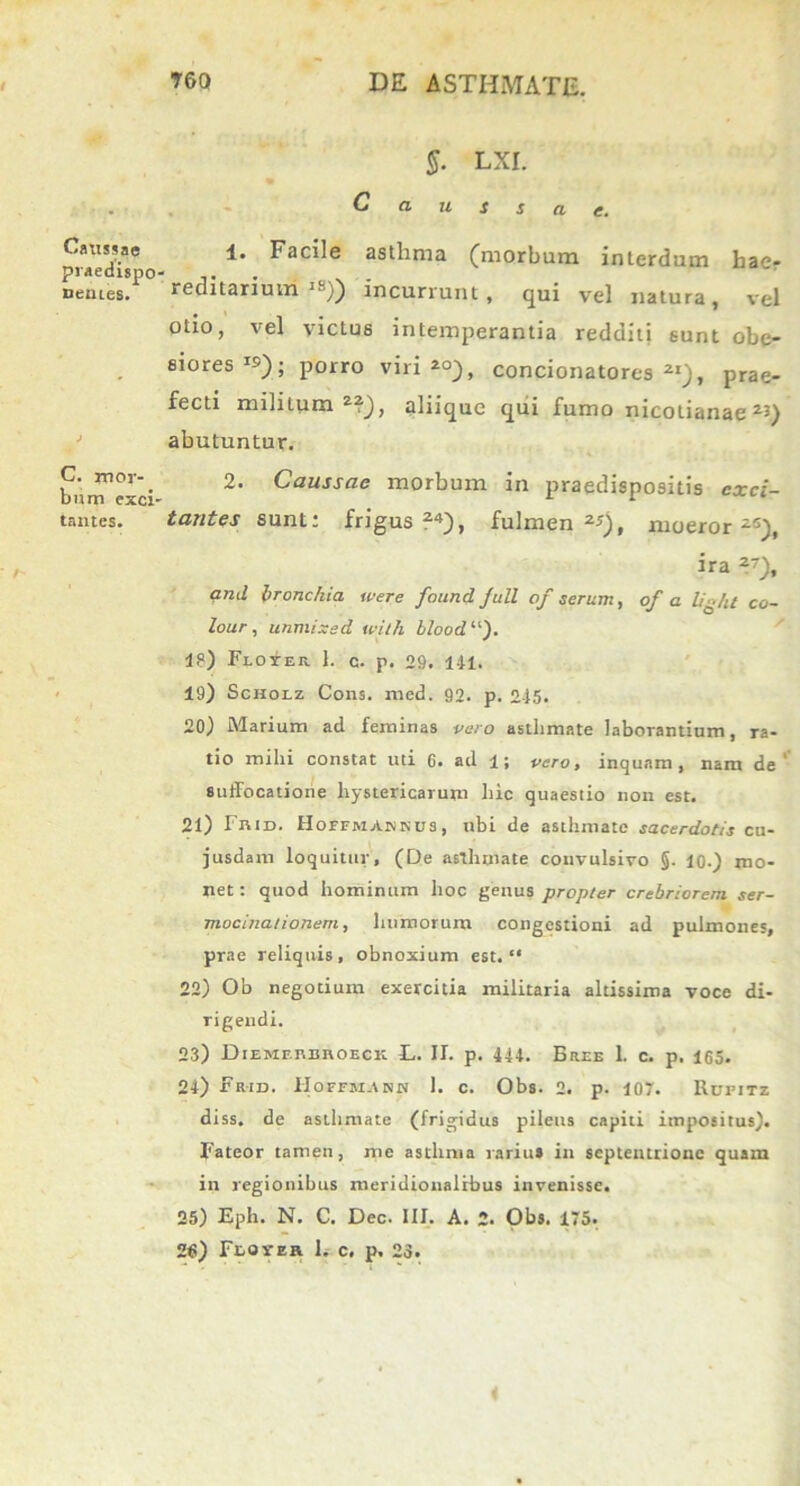 Caussae praedispo nentes. C. mor- bum exci' tantes. §. LXI. Caussae. 1. Facile asthma (morbum interdum hae- reditarium lS)) incurrunt, qui vel natura, vel otio, vel victus intemperantia redditi sunt obe- siores1»); porro viri *°), concionatores 2I)> prae- fecti militum2?), aliique qui fumo nicotianae23) abutuntur. 2. Caussae morbum in praedispositis exci- tantes sunt* frigus ?4), fulmen moeror -5), ira 2), and bronchia u-ere found Juli of serum, of a lig/it Co- lour, unmizsd tvith blood “). 18) Floyer 1. c. p. 29. 141. 19) Scholz Cons. med. 92. p. 245. 20) Marium ad feminas vero asthmate laborantium, ra- tio mihi constat uti 0. ad 1; vero, inquam, nam de suffocatione hystericarum hic quaestio non est. 21) Frid. Hoffmabkus, ubi de asthmate sacerdotis cu- jusdam loquitur, (De asthmate convulsivo §. 10-) mo- net : quod hominum hoc genus propter crebriorem ser- mocinationem, humorum congestioni ad pulmones, prae reliquis, obnoxium est. “ 22) Ob negotium exercitia militaria altissima voce di- rigendi. 23) Diemerbroeck E. II. p. 444. Bree 1. c. p. 165. 24) Fr-id. IIoffm.\nn 1. c. Obs. 2. p. 107. Rufitz diss. de asthmate (frigidus pileus capiti impositus). Fateor tamen, me asthma rariu» in septentrione quam in regionibus meridionalibus invenisse. 25) Eph. N. C. Dec. III. A. 2. Obs. 175. 2<i) Flover 1. c. p. 23.