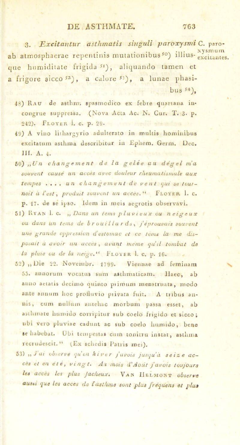 3. Excitantur asthmatis singuli paroxysmi C. paro- . . . .. .... xy sinum ab atmosphaerae repentinis mutationibus 50) illius- exciuntes cjiie hnmiditate frigida51), aliquando tamen et a frigore sicco52), a calore53), a lunae phasi- bus 54), 48) Rau de asthm. spasmodico ex febre quartana in- congrue suppressa. (Nova Acta Ac. N. Cur. T. 3- p. 242). Floyep. 1. c. p. 29. 49) A vino liihargyrio adulterato in mullis hominibus excitatum asthma describitur in Epliem. Gemi. Dec. III. A. 4. 60) ,, Un changement de la gelee au degel rna soupent cause un acces avec douleur rheumatismale aux tempes .... un changement de pent qui se tour- noit a i’est, produit suupcrtt un acces. “ Floyer 1. c. p. 17. de se ipso. Idem in meis aegrotis observavi. 51) Uvam 1. c. „ Dans un terris plupieux ou neigeux uu dans un terris de brouillurds, j’ eproupais soupent une grande oppression destomac et ce t em s la me dis- posuit a apoir uu acces, arant tueme quii tumbat de la pluie ou de la nerge,“ 1'loyer 1. c. p. 16. 52) i, Die 22. Novembr. 1799. Viennae ad feminam 55. annorum vocatus sum asthmaticam. Ilaec, ab anno aetatis decimo quinto piimurn menstruata, modo ante annum hoc proiluvio piivata fuit. A tribus an- nis, cum nullum antehac morbum passa esset, ab asthmate limnido corripitur sub coelo frigido et sicco; ubi vero pluviae cadunt ac sub coelo lmmido, bene se habebat. Ubi tempestas cum tonitru instat, astluna recrudescit. “ (Ex schedis Patris mei). 53) ,, J ai obserpe qu en hiper j’apois jusquli seize ac— ces et en et e, pirigt. Au mots d'Aoiit /aeois toujours les acces les plus Jacheux• Va n IIelmokt ubserve aussi que les acces da [asthma sont plus frequens et plue