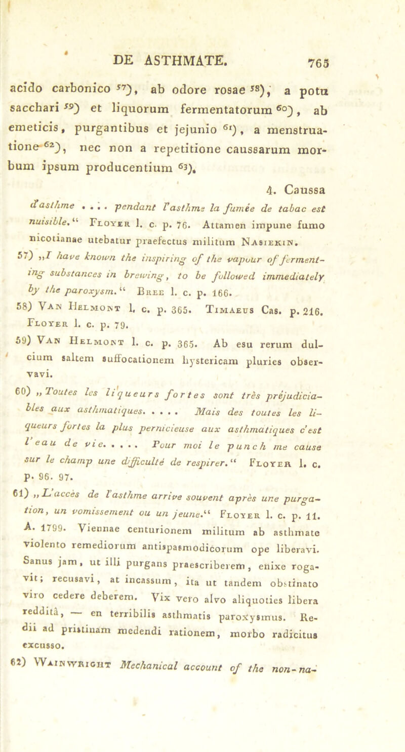 acido carbonico J7), ab odore rosae *s), a pota sacchari”) et liquorum fermentatorum60), ab emeticis, purgantibus et jejunio 6l) , a menstrua- tione-62), nec non a repetitione caussarum mor- bum ipsum producentium 63), 4. Caussa Haslhme .... pendant Tasthma la fumee de tabac est nuisible. “ Flovir 1. c. p. 70. Attamen impune fumo nicotianae utebatur praefectus militum Na9iekin. ^ hau e known the mspiring of the vapuur of frment- inS substances in breiuing, to be fullowed immediately by the paroxysm. “ Bree 1. c. p. 166. 58) Van IIelmont 1, c. p. 365. Timaeus Cas. p. 216. Floxer 1. c. p, 79. 59) Van Helmont 1. c. p. 365. Ab esu rerum dul- cium saltem suffocationem hystericam pluries obser- vavi. 60) „Toutes les liqueurs fortes sont tres prejudicia- bles aux asthmatiques Mais des toutes les li- queurs furies la plus pernicieuse aux asthmatiques c'est l eau de uie Four moi le punch me cause sur le champ une difficulte de respirer. “ Floxer 1, c. P- 96. 97. 61) „Lacces de lasthme arrive souvent apres une purga- tion, un uomissement ou un jeune.il Floxer 1. c. p. 11. A. 1799. Viennae centurionem militum ab asthmate Violento remediorum antispasmodicorum ope liberavi. Sanus jam, ut illi purgans praescriberem, enixe roga- ■vit, recusavi, at incassum, ita ut tandem obstinato viro cedere deberem. Vix vero alvo aliquoties libera reddita, — en terribilis asthmatis paroxysmus. Re- dii ad pristinam medendi rationem, morbo radicitus excusso, 6J) Wainwright Mechanical account of the non-na-