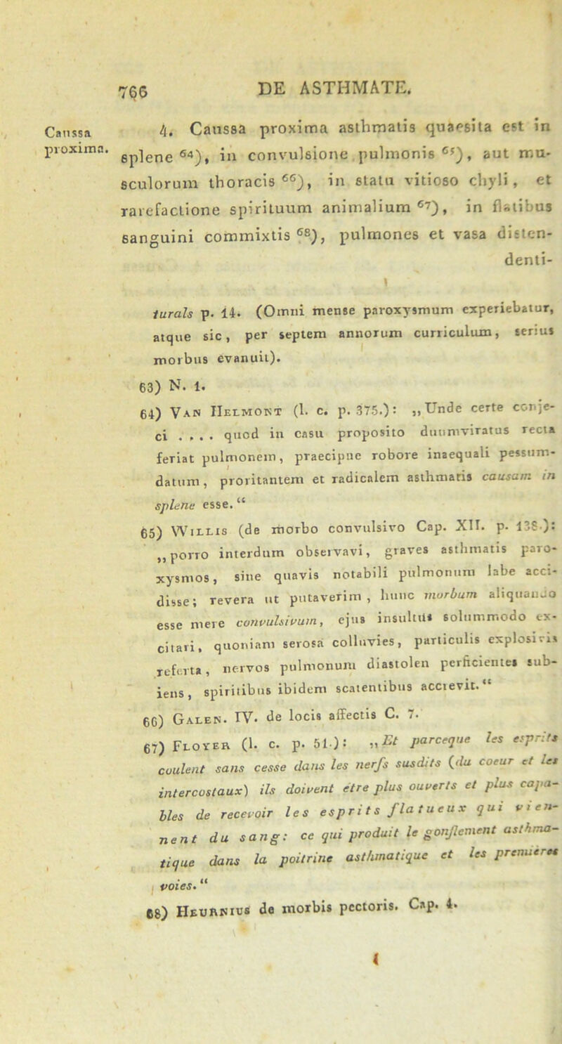 Caussa proxima. 4. Caussa proxima asthmatis quaesita est in 6plene 64), in convulsione pulmonis6*), aut mu- sculorum thoracis66), in statu vitioso chyli, et rarefactione spirituum animalium6’), in flatibus sanguini commixtis68), pulmones et vasa disten- denti- I lurals p. 14- (Omni mense paroxysmum experiebatur, atque sic, per septem annorum cuniculum, senus morbus evanuit). 63) N- 1. 64) Van IIelmokt (1. c. p. 375.); ,,Unde certe conje- ci .... quod in casu proposito duumviratus recta feriat pulmonem, praecipue robore inaequali pessum- datum, proritantem et radicalem asthmatis causam in splene esse. ‘e 65) Willis (de morbo convulsivo Cap. XII. p. 13S ): ,, porro interdum observavi, graves asthmatis paro- xysmos, sine quavis notabili pulmonum labe acci- disse; revera ut putaverim, hunc morbum aliquando esse mere convulsivum, ejus insultu* solummodo ex- citari, quoniam serosa colluvies, particulis explosiris referta, nervos pulmonum diastolen perficientes sub- iens, spiritibus ibidem scatentibus acctevit. “ 66) Galek. IV. de locis affectis C. 7. 67) Flo ver (1. c. p. 51): „Et parceque les esprlte coulent sans cesse dans les nerfs sus diis (du coeur d les intercostaux) iis doivent etre plus ouuerts et plus capa- lles de receroir les espr i t s fla t u e u x qui v > en- nent du sang: ce qui produit le gonjlement asthma- tique dans la poitrine asthmatique et les premier« voies. “ 68) HeuRNIus de morbis pectoris. Cap. 4. <