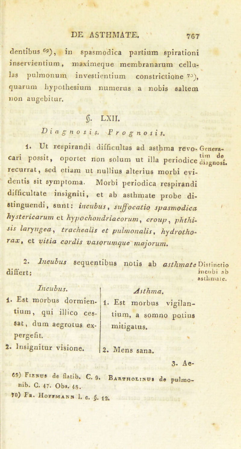 dentibus Gs), in spasmodica partium spirationi inservientium, maximeque membranarum cellu- las pulmonum investientium constrictione 70), quarum hypothesium numerus a nobis saltem non augebitur. 4. Ut respirandi difficultas ad asthma revo- Genera- cari possit, oportet non solum ut illa periodice diTgnosi. recurrat, sed etiam ut nullius alterius morbi evi- dentis sit symptoma. Morbi periodica respirandi difficultate insigniti, et ab asthmate probe di- stinguendi, sunt: incubus, suffocatio spasmodica hystericarum et hypochondriacorum, croup, phthi- sis laryngea, trachealis et pulmonalis, hydrotho- rax, et vitia cordis vasorumcjue majorum. 2. Incubus sequentibus notis ab asthmate Distinctio differt: incubi nb asllunaic. Incubus. Asthma. 1. Est morbus dormien- tium, qui illico ces- sat, dum aegrotus ex- pergefit. 1. Est morbus vigilan- tium, a somno potius mitigatus. 2. Insignitur visione. 2. Mens sana. 3- Ae- 69) Fienus de flatib. C. 9. Ba nib. C. 47. Ob». 48. 40) Fb. HomiANH 1. c. $. 12. ffTHOLisui de pulmo-