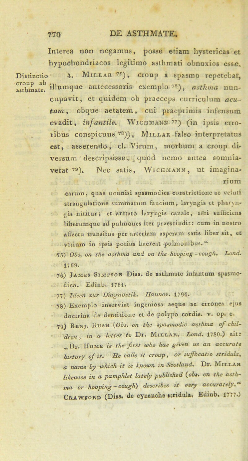 Interea non negamus, posse etiam hystericas et hypochondriacos legitimo asthmati obnoxios esse. Distinctio 4. Millar 7y), croup a spasmo repetebat, aldnnate? ihumque antecessoris exemplo 7<5), asthma nun- cupavit, et quidem ob praeceps curriculum acu- tum , obque aetatem, cui praeprimis infensum evadit, infantile. Wichmann 77) (in ipsis erro- ribus conspicuus 78)), Millar falso interpretatus est, asserendo, cl. Virum, morbum a croup di- versum descripsisse , , quod nemo antea somnia- verat 7»), Nec satis, Wichmann, ut imagina- rium carum, quae nonnisi spasmodica constrictione ac vc-luti strangulatione summarum faucium, laryngis et pharyn- gis nititur; et arctato laryngis canale, aeri sufficiens liberumque ad pulmones iter praescindit: cum in nostro affectu transitus per arteriam asperam satis liber sit, et vitium in ipsis potius haereat pulmonibus. “ 75) Obs. on the asthma and on the hooping - cough. Lond. 1769. 75) James Simfson Diss. de asthmate infantum spasmo- dico. Ediub. 1761. 77) Ideen zur Diagnostik. Hannov. 1794. 78) Exemplo inserviat ingeniosa aeque ac erronea ejus doctrina de dentitione et de polypo cordis, v. op. c. 79) Benj. Rush [Obs. on the spasmodic asthma of chil- dren , in a letter to Dr. Millar. Lond. 1780.) ait: Dr. Home is the ftrst who has given us an accurate history of it. He calls it croup, or suffocatio stridula, a name by which it is kjiown in Scotland. Dr. Millar likewise in a pamphlet lately published (obs. on the asth- ma or hooping - cough) describes it very accurately. “ Crawford (Diss. de cynanche stridula. Edinb. 1777.)